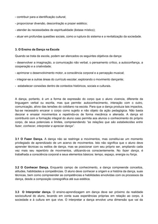 - contribuir para a identificação cultural;
- proporcionar diversão, descontração e prazer estético;
- atender às necessidades de espiritualidade (êxtase místico);
- atuar em profundas questões sociais, como a ruptura do sistema e a revitalização da sociedade.
3. O Ensino da Dança na Escola
Quando se trata da escola, podem ser elencados os seguintes objetivos da dança:
- desenvolver a imaginação, a comunicação não verbal, o pensamento crítico, a autoconfiança, a
cooperação e a criatividade;
- aprimorar o desenvolvimento motor, a consciência corporal e a percepção musical;
- integrar-se a outras áreas do currículo escolar; explorando o movimento dançante;
- estabelecer conexões dentro de contextos históricos, sociais e culturais.
A dança, portanto, é um a forma de expressão do corpo que o aluno vivencia, diferente da
linguagem verbal ou escrita, mas que permite: autoconhecimento, interação com o outro,
comunicação, alívio das tensões do cotidiano na escola. Para que a dança produza tais impactos,
faz-se necessário encarar o corpo como sujeito e não objeto da ação pedagógica. Não basta
decorar e ensaiar movimentos e repetindo-os de forma mecânica e alienada. A dança só
contribuirá com a formação integral do aluno caso permita aos alunos o conhecimento do próprio
corpo, de seus potenciais e limites, compreendendo “as relações que são estabelecidas entre
fazer, conhecer, interpretar e apreciar dança”.
3.1 O Fazer Dança. A dança não se restringe a movimentos, mas constitui-se um momento
privilegiado de aprendizado de um acervo de movimentos. Isto não significa que o aluno deve
aprender técnicas ou estilos de dança, mas se posicionar com seu próprio ser, ampliando cada
vez mais seu repertório de movimentos, utilizando-os conscientemente. No fazer dança, é
trabalhada a consciência corporal e seus elementos básicos: tempo, espaço, energia ou força.
3.2 O Conhecer Dança. Enquanto campo de conhecimento, a dança compreende conceitos,
atitudes, habilidades e competências. O aluno deve conhecer a origem e a história da dança, suas
técnicas, bem como compreender as competências e habilidades envolvidas com os processos da
dança, desde a composição coreográfica até sua estética.
3.3 O Interpretar dança. O ensino-aprendizagem em dança deve ser próximo da realidade
sociocultural do aluno, levando em conta suas experiências próprias em relação ao corpo, à
sociedade e à cultura em que vive. O interpretar a dança envolve uma dimensão que vai da
 