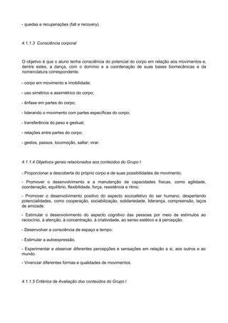 - quedas e recuperações (fall e recovery).
4.1,1.3 Consciência corporal
O objetivo é que o aluno tenha consciência do potencial do corpo em relação aos movimentos e,
dentre estes, a dança, com o domínio e a coordenação de suas bases biomecânicas e da
nomenclatura correspondente.
- corpo em movimento e imobilidade;
- uso simétrico e assimétrico do corpo;
- ênfase em partes do corpo;
- liderando o movimento com partes específicas do corpo;
- transferência do peso e gestual;
- relações entre partes do corpo;
- gestos, passos, locomoção, saltar; virar.
4.1.1.4 Objetivos gerais relacionados aos conteúdos do Grupo I
- Proporcionar a descoberta do próprio corpo e de suas possibilidades de movimento.
- Promover o desenvolvimento e a manutenção de capacidades físicas, como agilidade,
coordenação, equilíbrio, flexibilidade, força, resistência e ritmo.
- Promover o desenvolvimento positivo do aspecto socioafetivo do ser humano, despertando
potencialidades, como cooperação, sociabilização, solidariedade, liderança, compreensão, laços
de amizade.
- Estimular o desenvolvimento do aspecto cognitivo das pessoas por meio de estímulos ao
raciocínio, à atenção, à concentração, à criatividade, ao senso estético e à percepção.
- Desenvolver a consciência de espaço e tempo.
- Estimular a autoexpressão.
- Experimentar e observar diferentes percepções e sensações em relação a si, aos outros e ao
mundo.
- Vivenciar diferentes formas e qualidades de movimentos.
4.1.1.5 Critérios de Avaliação dos conteúdos do Grupo l
 
