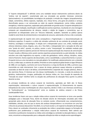O “esporte telespetáculo” é definido como uma realidade textual relativamente autônoma diante da
“prática real do esporte”, caracterizado pela sua vinculação aos grandes interesses comerciais
(patrocinadores) e às possibilidades tecnológicas de produção e emissão das imagens (enquadramentos,
edição, comentários, efeitos especiais, repetição, etc.). Dessa forma, uma gama de produtos e serviços
diversificados passou a ser estruturada ao redor do esporte telespetáculo: outras mídias, produtos
energéticos, materiais esportivos, explorados pela publicidade em grande escala. O esporte telespetáculo é
construído pela mediação, classificação e codificação de eventos esportivos, resultando em uma mensagem
composta por enquadramentos de câmeras, seleção e edição de imagens e comentários, que se
apresentam ao telespectador como um “discurso elaborado, acabado”, bastando ao público apenas
recebê-lo como fonte de entretenimento e mercadoria de consumo, valorizando a forma e não o conteúdo.
A espetacularização do esporte tem como consequência a fragmentação e a descontextualização do
fenômeno esportivo. O esporte e o atleta são retirados sutilmente de seu contexto de produção social,
histórico, sociológico e antropológico. A relação com o telespectador passa a ser, então, mediada pelas
câmaras televisivas (closes, ângulos, sons, etc.). Para Betti, o telespectador tem a sensação de olhar por
uma “janela de vidro”, quando, na prática, assiste a certa “interpretação” da realidade mediada pela
tecnologia, que valoriza aspectos parciais de interesse de espetacularização das empresas de comunicação.
O autor ressalta a diferença entre assistir eventos esportivos presencialmente ou pela televisão. As mídias
veiculam uma visão hegemônica do esporte, a visão dos ganhadores: vitória, esforço, disciplina, status,
retorno financeiro. Outros aspectos são descartados, como a sociabilidade, o autoconhecimento e o prazer.
O esporte torna-se uma mercadoria no mercado global e foi modificado substancialmente com a televisão
ao vivo, o vídeo tape, os sistemas de satélite, firmando-se como espetáculo global desde os Jogos Olímpicos
de 1984, em Los Angeles, o primeiro com lucros financeiros e a Copa do Mundo de 1996, a primeira copa
transmitida em rede internacional. Com o passar do tempo, ganharam espaço televisivo as ginásticas,
associadas ao ideal de corpo e de beleza, concomitantemente à expansão das cirurgias plásticas, dietas e
dos exercícios físicos. O interesse por trás dessas manifestações é o mercado, a venda de produtos de
ginástica, medicamentos, cirurgias, publicações em diversas mídias, etc. Essa situação de expansão do
“mercado do corpo” interfere tanto na atuação dos profissionais da educação física quanto na prática
docente na área.
As principais tendências da cultura corporal de movimento, apontadas por Betti são: 1) Novas
esportivizações, relacionando a cultura corporal à espetacularização; 2) Distanciamento do esporte
telespetáculo das outras manifestações da cultura esportiva, devido à mídia e aos interesses econômicos;
3) “Confundimento” ou “entrelaçamento” entre os modelos de estética corporal e do fitness
(saúde/aptidão física).
Essas tendências fazem com que a relação mídias-cultura corporal de movimento se torne uma questão
pedagógica para a Educação Física, diante do elevado volume de informações veiculadas pela mídia
apropriado pelos alunos de educação física no contexto escolar, influenciando seus comportamentos,
habilidades, atitudes, uma vez que os alunos são assíduos telespectadores e se encontram em uma fase
crítica de seu processo educacional. Para Betti, no currículo escolar e, em especial na disciplina de Educação
Física, devem ser analisadas criticamente as produções das mídias e propiciados espaços na formação de
professores para problematizar a relação mídia-cultura corporal de movimento. Betti salienta que
raramente os professores incorporam as mídias como estratégia ou conteúdo na educação básica e, muitas
vezes, encontram-se despreparados para a adequada utilização da mídia na relação ensino-aprendizagem.
 