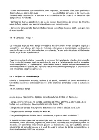 - Saber movimentar-se com consciência, com segurança, de maneira clara, com qualidade e
desenvoltura, de acordo com suas possibilidades corporais e de movimento,
demonstrando compreender a estrutura e o funcionamento do corpo e os elementos que
compõem seu movimento.
- Conhecer as diversas possibilidades de uso do espaço, das dinâmicas de tempo e de diferentes
graus da força ou peso e de que maneira articular esses conhecimentos.
- Demonstrar compreensão das habilidades motoras específicas da dança codifi- cada por meio
de sua execução.
4.1.1.6 Conclusão – Grupo I
Os conteúdos do grupo "fazer dança" favorecem o desenvolvimento motor, perceptivo-cognitivo e
socioafetivo dos alunos, por meio de vivências, estimulando a interatividade, combinando a
reprodução com a criação, interpretação e improvisação. Para as séries iniciais as atividades não
devem exigir técnica e performance.
Haverá momentos de cópia e reprodução e momentos de investigação, criação e improvisação.
Outro ponto de interesse recai na sensibilização, que é a (re)ativação dos órgãos sensoriais,
estimulando portanto, a propriocepção, capacitando o aluno a detectar tensões desnecessárias,
informando sobre sua postura, seu equilíbrio e seus deslocamentos pelo espaço. A propriocepção
está relacionada à cognição/percepção.
4.1.2 Grupo II – Conhecer Dança
Envolve o conhecimento histórico, técnicos e de estilos, permitindo ao aluno desenvolver as
habilidades cognitivas e estabelecer relações entre diferentes dimensões sociais e culturais da
dança.
4.1.2.1 História da dança
Aborda a dança nas diferentes épocas e contextos culturais, dividida em 4 períodos:
- Dança primitiva: tem início no período paleolítico (30.000 ou 25.000 a.C. até 10.000 a.C.) e
finaliza com as civilizações da Antiguidade (por volta do ano 476).
- Dança clássica: período do surgimento do bale clássico, entre os séculos XVI e XVIII.
- Dança moderna: tem lugar nos séculos XIX e XX.
- Dança contemporânea: trata-se de sua história atual, cujo início se dá no século XX.
A história da dança pode ser trabalhada por meio de várias técnicas: pesquisa bibliográfica,
documental, vídeo, excursões, espetáculos, entre outras. Os conteúdos pesquisados podem ser
debatidos em seminários, mas também podem ser teatralizados e/ou coreografados, sempre
relacionando ao contexto histórico e o ideal de corpo e práticas de dança correspondentes a
determinado período histórico e sociedade.
 