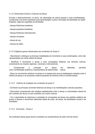 4.1,2.2 Dimensões Sociais e Culturais da Dança
Envolve o desenvolvimento, no aluno, da valorização da cultura popular e suas manifestações,
constituindo uma fonte importante para aprendizagem e para a formação da identidade de nação
brasileira. Algumas sugestões de atividades:
- danças folclóricas brasileiras;
- danças populares brasileiras.
- danças folclóricas internacionais;
- danças circulares;
- dança de rua;
- danças de salão.
4.1.2.3 Objetivos gerais relacionados aos conteúdos do Grupo II
- Reconhecer e distinguir as diversas modalidades de movimento e suas combinações, como são
apresentadas nos vários estilos de dança.
- Identificar e reconhecer a dança e suas concepções estéticas nas diversas culturas,
considerando as criações regionais, nacionais e internacionais.
- Compreender a produção em dança em diferentes períodos
como manifestação autêntica e representativa de determinada cultura.
- Situar os movimentos artísticos no tempo e no espaço para que se estabeleçam relações entre a
história da dança e os processos criativos pessoais de maneira crítica e transformadora.
4.1.2.4 Critérios de avaliação dos conteúdos do grupo II
- Conhecer as principais correntes históricas da dança e as manifestações culturais populares.
- Demonstrar compreensão das relações estabelecidas entre a dança e a diversidade cultural de
seu contexto (do aluno) e suas conexões com outras culturas.
- Ter a capacidade de relacionar a variedade de concepções da dança com padrões estéticos de
grupos e épocas e reconhecer diferentes ideais de corpo, de dança, de identidades sociais e de
sociedade.
4.1.2.5 Conclusão – Grupo II
Os conteúdos desse grupo devem considerar as características de cada nível de ensino:
 