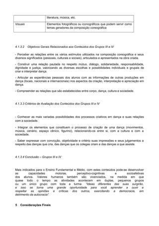 literatura, música, etc.
Visuais Elementos fotográficos ou iconográficos que podem servir como
temas geradores da composição coreográfica
4.1.3.2 Objetivos Gerais Relacionados aos Conteúdos dos Grupos III e IV
- Perceber as relações entre os vários estímulos utilizados na composição coreográfica e seus
diversos significados (pessoais, culturais e sociais), articulados e apresentados na obra criada.
- Construir uma relação pautada no respeito mútuo, diálogo, solidariedade, responsabilidade,
dignidade e justiça, valorizando as diversas escolhas e possibilidades individuais e grupais de
criar e interpretar dança.
- Articular as experiências pessoais dos alunos com as informações de outras produções em
dança (locais, nacionais e internacionais) nos aspectos da criação, interpretação e apreciação em
dança.
- Compreender as relações que são estabelecidas entre corpo, dança, cultura e sociedade.
4.1.3.3 Critérios de Avaliação dos Conteúdos dos Grupos III e IV
- Conhecer as mais variadas possibilidades dos processos criativos em dança e suas relações
com a sociedade.
- Integrar os elementos que constituem o processo de criação de uma dança (movimentos,
música, cenário, espaço cênico, figurino), relacionando-os entre si, com a cultura e com a
sociedade.
- Saber expressar com convicção, objetividade e critério suas impressões e seus julgamentos a
respeito das danças que cria, das danças que os colegas criam e das danças a que assiste.
4.1.3.4 Conclusão – Grupos III e IV
Mais indicados para o Ensino Fundamental e Médio, com estes conteúdos pode-se desenvolver
as capacidades motoras, perceptivo-cognitivas e socioafetivas
dos alunos. Valores humanos também são vivenciados, na medida em que
quase todo o tempo as atividades acontecem em duplas, pequenos grupos
ou um único grupo com toda a turma. “Ideias diferentes das suas surgirão,
e isso se torna uma grande oportunidade para você aprender a ouvir e
respeitar as opiniões e críticas dos outros, exercitando a democracia, em
detrimento da autocracia”.
5 Considerações Finais
 