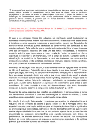“É fundamental que a proposta metodológica e os conteúdos da dança na escola permitam aos
alunos dançar, apreciar e contextualizar dança. Nas aulas de dança, cabe ao professor
(re)significar o processo de ensino e aprendizagem, exercendo o papel de facilitador da
construção do conhecimento, sendo seus alunos participantes ativos e interativos desse
processo. Nesse contexto, é possível que os alunos tornem-se cidadãos conscientes e
construtores de seu próprio tempo.” (p. 56)
7. MARCELLINO, N. C. Lazer e Educação Física. In: DE MARCO, A. (Org.) Educação Física:
cultura e sociedade. Campinas: Papirus, 2006.
O lazer e as atividades físicas têm adquirido um significado social fundamental na
sociedade contemporânea. Porém, nos meios acadêmicos, os estudos sobre esses temas
é incipiente e ainda encontra resistências e preconceitos, mesmo nas faculdades de
educação física. Sobretudo quando abordados do ponto de vista dos conteúdos ou das
relações culturais. Cabe salientar que a relação entre educação física e lazer é apenas
uma das abordagens possíveis em cada um dos temas considerados, e Marcellino
conduziu estudos que demonstram a forte correlação “entre os conteúdos físico-
esportivos e os sociais” e, em menor grau, com o campo do turismo. Marcellino adota a
classificação de conteúdos de Dumazedier, a partir dos interesses, ou conhecimentos
enraizados na cultura vivida: artísticos, intelectuais, manuais, sociais e físico-esportivos,
aos quais podem ser acrescentados os interesses turísticos.
No campo da educação física escolar, o autor considera que as ligações entre os temas
se dão em 3 aspectos - “educação para o lazer (objeto) e pelo lazer (veículo)”: “1) como
objeto (educação pelo lazer), na perspectiva de chamar a atenção para a importância do
lazer na nossa sociedade (tendo em vista a sua pouca ressonância social) e dando
iniciação ao conteúdo cultural específico (fïsico-esportivo), mostrando a relação com os
demais; 2) como veículo (educação pelo lazer), trabalhando os conteúdos vivenciados
pelo lazer, a partir deles, buscando a superação do conformismo, pela crítica e pela
criatividade; 3) como conteúdo e forma, no desenvolvimento das aulas, buscando
incorporar, o máximo possível, o componente lúdico da cultura”. (p. 48-49)
No campo da prática esportiva, tais relações se estabelecem: 1) como conteúdo e forma
dos treinamentos vinculados a uma das manifestações do ludismo na cultura; 2) como
espetáculo para o espectador, mesmo sendo trabalho para o atleta.
Em relação à educação física escolar, constata-se que a prática de atividades físicas é
reduzida fora do contexto da escola e pouca ênfase se dá à formação crítica dos
espectadores para uma fruição estética e para a interpretação dos múltiplos significados
da prática esportiva na sociedade. Além disso, há uma discrepância entre os que desejam
realizar alguma atividade física e os que de fato praticam, apesar de um enorme fascínio
disseminado na sociedade contemporânea pelo esporte-espetáculo, com ênfase na
performance, da elevada seletividade social e elitismo do esporte. Tal discrepância
também se revela pela escassez de espaços e equipamentos esportivos e de políticas
públicas que estimulem a prática de atividades físicas.
 