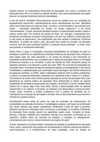 relação perante as expectativas distorcidas da população. Em suma, o professor de
educação física não é um policial ou agente sanitário, mas, para desempenhar seu papel,
deve ter um grande fundamento teórico-metodológico.
O ato de usufruir atividades físico-esportivas ocorre por adesão livre, em condições de
espaço/tempo disponíveis, caracterizando-as como manifestações de lazer. Marcellino
utiliza como base para sua noção de lazer: “a cultura - compreendida no seu sentido mais
amplo - vivenciada (praticada ou fruída), no 'tempo disponível'” e de forma
“desinteressada”. O lazer, enquanto atividade humana, é historicamente situado, integra a
cultura, sendo esta "um conjunto de modos de fazer, ser, interagir e representar que,
produzidos socialmente, envolvem simbolização e, por sua vez, definem o modo pelo qual
a vida social se desenvolve", dos significados que dão sentido à existência. Conforme
Marcellino, “a análise da cultura, pois, não pode ficar restrita ao ‘produto’ da atividade
humana, mas tem que considerar também o ‘processo dessa produção’ - o modo como
esse produto é socialmente elaborado".
Dessa forma, o jogo e a recreação, enquanto possibilidades de atividades de lazer se
constituem a partir de um repertório de conteúdos históricos da educação física. Embora o
lazer esteja cada vez mais associado a um campo de serviços a ser consumido na
sociedade contemporânea, sua vinculação com o campo da educação física e a formação
profissional começou a se consolidar a partir da década de 1930. Enquanto campo de
pesquisa começou a se expandir a partir dos anos 1980. No currículo da graduação em
educação física, encontram-se algumas disciplinas ligadas a recreação/lazer e até mesmo
modalidades e especializações que contemplam essa abordagem. No âmbito institucional
da pesquisa científica, no CNPq, dada a defasagem histórica entre a prática profissional,
o ensino e a pesquisa sistemática, apresenta-se a dicotomia entre a “teoria” e a “prática”.
Tal dicotomia se revela mais intensa quando aplicada ao campo da educação física, pois
geralmente se associa prática da educação física diretamente à prática de alguma
modalidade de atividade corporal (exercício, esporte, movimento). E torna a relação desta
prática com a teoria, algo muito mais difícil, devido à desvinculação entre os saberes
experenciais e os saberes curriculares. O professor que desconhece a teoria do lazer,
muitas vezes confunde a prática profissional com a prática da atividade em si,
restringindo-se a manuais de recreação e de lazer, sem a discussão teórica que ilumina e
transforma a prática (práxis).
Considerando essas áreas do ponto de vista da produção de conhecimento, há
necessidade da produção de teorias e metodologias próprias, com base na contribuição
das várias ciências que podem subsidiá-las. Atualmente a área de lazer é genérica,
podendo vincular-se à educação física, ao turismo, à sociologia, ou à política. Entretanto,
na educação física escolar, devem ser garantidos quatro eixos: “iniciação às bases
teóricas, vivências refletidas dos conteúdos culturais que permitam a formação de um
repertório, análise crítica do mercado de trabalho, e iniciação ao planejamento,
contemplando pelo menos o desenvolvimento de projetos de ação”.
O lazer representa um campo amplo e crescente de atuação do profissional de educação
física, porém, assumindo uma postura de contraposição à indústria cultural que explora o
lazer-mercadoria e o entretenimento de baixa qualidade, onde os valores da
 