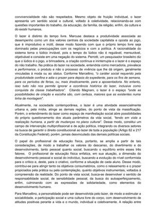 convivencialidade não são respeitados. Mesmo objeto de fruição individual, o lazer
apresenta um sentido social e cultural, voltado à coletividade, relacionando-se com
questões importantes do trabalho, da educação, da família, da religião, enfim, da cultura e
do existir humanos.
O lazer é distinto do tempo livre. Marcuse destaca a produtividade associada ao
desempenho como um dos valores centrais da sociedade capitalista e oposta ao jogo,
que é improdutivo e inútil, desse modo fazendo com que o próprio tempo livre seja
dominado pelas preocupações com os negócios e com a política. A racionalidade do
sistema torna o lúdico inviável, pois o tempo do lúdico não é regulável, mensurável,
objetivável e consiste em uma negação do sistema. Perrotti, um pesquisador brasileiro diz
que o lúdico é o jogo, a brincadeira, a criação contínua e ininterrupta e o lazer é o espaço
do não trabalho. Na prática do lazer na sociedade, entendida como mercadoria, prevalece
a performance, o produto e não o processo de vivência que lhe dá origem, geralmente
vinculadas à moda ou ao status. Conforme Marcellino, “o caráter social requerido pela
produtividade confina e adia o prazer para depois do expediente, para os fins de semana,
para os períodos de férias, ou, mais drasticamente, para a aposentadoria. No entanto,
isso tudo não nos permite ignorar a ocorrência histórica do lazer, inclusive como
conquista da classe trabalhadora”. Citando Magnani, o lazer é o espaço "onde as
possibilidades de criação e escolha são, com certeza, maiores que as existentes numa
linha de montagem".
Atualmente, na sociedade contemporânea, o lazer é uma atividade essencialmente
urbana e, pela mídia, atinge as demais regiões, do ponto de vista da massificação.
Porém, o entendimento do lazer como espaço de manifestação social abre possibilidades
do próprio questionamento dos atuais parâmetros da vida social, “tendo em vista a
realização humana, a partir de mudanças no plano cultural”. Desse modo, constitui um
campo de intervenção multiprofissional e de ação política, integrando os diversos setores
na busca de garantir o direito constitucional ao lazer de toda a população (Artigo 62 e 217
da Constituição Federal), porém, jamais desvinculado das demais políticas sociais.
O papel do profissional de educação física, portanto, se amplia a partir de tais
considerações, de modo a trabalhar os valores do descanso, do divertimento e do
desenvolvimento, tanto pessoal quanto social, buscando o equilíbrio entre esses três
fatores. O profissional de educação física enfatiza, em sua atuação, a dimensão do
desenvolvimento pessoal e social do indivíduo, buscando a evolução do nível conformista
para o crítico e, deste, para o criativo, conforme a situação de cada aluno. Desse modo,
contribui-se para atingir tanto os objetivos consumatórios, como o relaxamento e o prazer
propiciados pela prática ou pela contemplação, quanto objetivos instrumentais, voltados à
compreensão da realidade. Do ponto de vista social, busca-se desenvolver o sentido de
responsabilidade social, de sensibilidade pessoal, da busca do autoaperfeiçoamento,
enfim, culminando com as expressões de solidariedade, como elementos do
desenvolvimento humano.
Para Marcellino, a personalidade pode ser desenvolvida pelo lazer, de modo a estimular a
sociabilidade, a participação social e uma cultura livre do corpo, com desenvolvimento de
atitudes positivas perante a vida e o mundo, individual e coletivamente. A relação entre
 