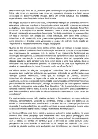 lazer e educação física se dá, portanto, pela consideração do profissional da educação
física, não como um mercador mas como um verdadeiro educador e o lazer, nessa
concepção de desenvolvimento integral, como um direito subjetivo dos cidadãos,
especialmente como fator de inclusão e de cidadania.
Na relação educação e educação física, é importante distinguir os diferentes processos
educativos, pois estes envolvem a transmissão cultural, que estão presentes na relação
pedagógica. Essa distinção é importante também na relação entre educação física “fora
da escola” e educação física escolar. Marcellino utiliza a visão pedagógica ampla de
Gramsci, relacionada ao conceito de hegemonia: “em toda a sociedade no seu conjunto e
em todo o indivíduo com relação aos outros indivíduos, bem como entre camadas
intelectuais e não intelectuais, entre governantes e governados, entre elite e seguidores,
entre dirigentes e dirigidos, entre vanguardas e corpos do exército. Toda relação de
"hegemonia" é necessariamente uma relação pedagógica”.
Quando se fala em educação, nesse sentido amplo, deve-se valorizar o espaço escolar,
sem desconsiderar o contexto cultural mais amplo, inclusive as políticas públicas e ações
das organizações da sociedade civil. A escola é um instrumento fundamental da
construção da hegemonia. As classes dominantes se apropriam dos seus significados e a
utilizam para manutenção da ordem e da cultura vigente. Uma vez apropriada pelas
classes populares, para construir uma nova odem social e uma nova cultura, deve-se
considerar seu papel relevante, portanto, na construção de uma nova hegemonia, ou
deixá-la ao uso exclusivo da classe dominante, conforme afirma Saviani.
Ao mesmo tempo, as relações “pedagógicas” construídas “fora da escola”, permitem
despontar para mudanças estruturais da sociedade, sobretudo as transformações nos
“serviços públicos intelectuais”, sendo que, na avaliação de Gramsci, "serviços
intelectuais são elemento de hegemonia, ou seja, de democracia no sentido moderno".
Atualmente, as novas tecnologias de informação e comunicação permitem inserir diversas
possibilidades de “contrainformação”, ou seja, de construção da cultura popular inserida
em relações pedagógicas mais amplas. Para Marcellino, “não é possível desconhecer as
relações existentes entre o lazer, a escola e o processo educativo. Elas caracterizam-se
pela interdependência entre cada um desses elementos considerados como pares, ou
encadeados”.
Em contraposição a essa visão dialética do lazer, o funcionalismo, em suas vertentes
moralista, compensatória, utilitarista ou romântica, prioriza o lazer em detrimento da
escola no processo educativo, considerando o fracasso escolar como o próprio fracasso
da escola. A teoria pedagógica, ao contrário, privilegia a escola, adotando a mesma visão
da classe dominante sobre o lazer, ou seja, “instrumento de manipulação”.
A interdependência entre lazer, escola e processo educativo, exige, portanto, na visão
dialética, uma nova pedagogia que fundamente uma nova prática pedagógica, que
considere o “lazer, como canal possível de atuação no plano cultural, de modo integrado
com a escola, no sentido de contribuir para a elevação do senso comum, numa
perspectiva de transformação da realidade social, sempre em conexão com outras
esferas de atuação política; uma pedagogia que considerasse, ao mesmo tempo, a
 