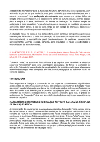 necessidade de trabalhar para a mudança do futuro, por meio da ação no presente, sem
abrir mão do prazer de que se dispõe, mas, pelo contrário, que essa vivência fosse, em si
mesma, prazerosa”. Uma pedagogia da animação, que recupere o caráter lúdico da
relação ensino-aprendizagem, e a escola como centro de cultura popular, abrindo espaço
para a alegria e a festa, eliminando as formas de alienação. Ao mesmo tempo, tal
pedagogia é, para Marcellino, “uma alternativa para a denúncia da realidade tal como se
apresenta; assim sendo, a sala de aula, longe de ser espaço de alienação, poderia ser
encarada como um dos espaços de resistência.”
A educação física, na escola e fora dela poderia, enfim contribuir com políticas públicas e
intervenções focalizando o lazer na formação de competências específicas (conteúdos
físico-esportivos), e competência geral (estabelecimento de políticas, planejamento,
gerenciamento). Abrindo espaço, portanto, para inovações e novas possibilidades e
oportunidades de atuação na área.
8. NASCIMENTO, P. R. B.; ALMEIDA, L. A tematização das lutas na Educação Física escolar:
restrições e possibilidades. Movimento: revista da Escola de Educação Física, Porto Alegre, v.13,
n.3, p. 91-110, set./dez. 2007.
Trabalhar “lutas” na educação física escolar é se deparar com restrições e relativizar
possíveis “empecilhos” para uma abordagem pedagógica do tema. O professor de
educação física de ter consciência da complexidade da questão e selecionar abordagem
teórico-metodológica mais adequada em sua prática pedagógica ao trabalhar “lutas” no
contexto escolar.
1 INTRODUÇÃO
Este artigo busca “instigar a construção de um corpo de conhecimentos significativos,
relacionados ao trato do conteúdo de lutas, pela disciplina curricular de Educação Física
na escola”, sendo tal desafio uma tarefa de construção coletiva entre os profissionais da
área, mudando suas concepções e práticas pedagógicas para tratar tal conteúdo e
enfrentar as restrições correspondentes. Os autores analisam, para isto, a prática de
professores de Educação Física, um sem vivência das lutas e outro com experiência no
ensino de capoeira.
2 ARGUMENTOS RESTRITIVOS EM RELAÇÃO AO TRATO DA LUTA NA DISCIPLINA
DE EDUCAÇÃO FÍSICA
A incorporação de novos temas e conteúdos na disciplina Educação Física escolar ocorre
de forma intensa e rápida, resultante das mudanças de paradigmas que introduziram o
conceito de “cultura” na disciplina possibilitando novas interpretações sobre o corpo, o
movimento e a atividade física na sociedade contemporânea. O tema “lutas” surge nesse
contexto, objeto de questionamentos e de posicionamentos diversos entre os
profissionais. Introduzido na escola, na maioria das vezes, fora do currículo oficial da
educação física, pela ação de terceiros que realizam oficinas de lutas (capoeira, artes
marciais, etc.), totalmente desvinculadas do projeto político-pedagógico da escola e sem
diálogo com os professores de educação física.
 