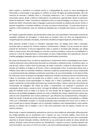 Outro aspecto a considerar no contexto escolar é a desigualdade do acesso às novas tecnologias de
informação e comunicação, o que agrava os conflitos na escola. Na lógica da espetacularização, não é de
interesse do mercado a reflexão crítica e a formação intelectual e, sim, a constituição de um público
consumidor passivo, desde a infância e adolescência. Os professores, segundo Betti, devem se posicionar
diante do fenômeno “mídia”, tornando-se mediadores entre as novas tecnologias e os alunos, o que é um
desafio de refletir criticamente sobre a linguagem audiovisual enraizada no cotidiano dos alunos. Porém, é
possível ressignificar o conteúdo midiático, com base nas teorias interacionistas: "a escola deve tornar-se,
explícita e intencionalmente, mais um contexto de mediação que se interpõe entre alunos e as mídias". (p.
96)
Em relação à expansão midiática, que bombardeia a todos com uma quantidade e intensidade crescente de
recepções individuais de mensagens, a escola deve se constituir como um locus de reagrupamento e
ressignificação dos conteúdos veiculados, revertendo a tendência à fragmentação de conhecimentos.
Betti, portanto, propõe à escola e à disciplina “educação física” um diálogo entre mídia e educação,
versando sobre os aspectos da “vivência corporal / conhecimento / reflexão, à luz do conceito de cultura
corporal de movimento. O discurso hegemônico sobre o esporte é veiculado pela televisão, que atinge
todas as classes sociais. Para este diálogo ser concreto, é preciso considerar o aluno em sua totalidade e a
escola ser o local de reagrupamento e comunicação, no qual a fragmentação será superada por meio do
trabalho pedagógico adequado sobre as informações disseminadas socialmente.
No campo da Educação Física, há diversas experiências e fundamentos teórico metodológicos para utilizar
matérias televisivas como material para discussão nas interações o ambiente escolar. O professor deve, na
sala de aula, utilizar a mídia a favor da educação, de modo a estimular a análise de informações, de criar
atenção, de trabalhar as imagens e de formar o leitor e telespectador crítico. A escola deve educar para a
reflexão crítica sobre os conteúdos midiáticos, implícitos e explícitos, propiciando que o aluno compreenda
e se posicione diante das realidades socialmente construídas e de suas interpretações. E isto deve ser feito
de modo que o aluno se aproprie da linguagem audiovisual, entenda os processos técnico-econômicos das
mídias, se comunique a partir da relação com as mídias e, enfim, se eduque no meio e com o meio. O
objetivo do processo ensino-aprendizagem na relação com a mídia é possibilitar que o aluno associe,
analise e aprofunde as informações desconexas que recebe das mídias. É dotar o aluno de instrumentos de
interpretação da linguagem das mídias de modo a contextualizar sua produção e questionar sua
reprodução. Desse modo, a escola se torna “um lugar de reflexão crítica coletiva”. E o professor assume o
papel de mediador entre as mídias e os alunos, em uma atitude não de negação e preconceito, mas de
presença e de qualidade pedagógica, levando em conta a realidade das crianças, adolescentes e jovens que
cada vez mais compartilham uma “cultura audiovisual”, que influencia seus comportamentos, interações e
visões de mundo. O desafio da escola, portanto, é muito grande em combinar a racionalidade e a reflexão
crítica com a afetividade, emoções e a intuição produzidas pelas interações dos alunos com as mídias. O
autor ressalta que os alunos interagem com os conteúdos midiáticos como telespectadores, como sujeitos
passivos na relação com as imagens e sons e não como praticantes reais de esporte, inserido em sua
vivência cotidiana.
Desse modo, o esporte telespetáculo apresenta-se como um novo modelo de socialização, diferentemente
das antigas gerações que se socializavam com o esporte nas ruas e terrenos baldios, como forma de
ludismo. A predominância da televisão no cotidiano das crianças e adolescentes faz com que a socialização
esportiva se dê pela interação midiática, interferindo na sua construção de valores de status advindo do
esporte. Exemplo: muitos meninos querem ser “Ronaldinhos” e passam a encarar a prática esportiva não
como brincadeira, mas como um treino em vistas a uma futura profissionalização no esporte, idealizada e,
 