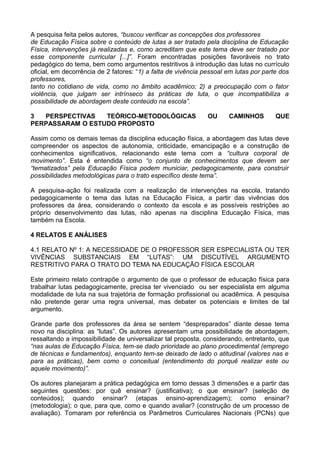 A pesquisa feita pelos autores, “buscou verificar as concepções dos professores
de Educação Física sobre o conteúdo de lutas a ser tratado pela disciplina de Educação
Física, intervenções já realizadas e, como acreditam que este tema deve ser tratado por
esse componente curricular [...]”. Foram encontradas posições favoráveis no trato
pedagógico do tema, bem como argumentos restritivos à introdução das lutas no currículo
oficial, em decorrência de 2 fatores: “1) a falta de vivência pessoal em lutas por parte dos
professores,
tanto no cotidiano de vida, como no âmbito acadêmico; 2) a preocupação com o fator
violência, que julgam ser intrínseco às práticas de luta, o que incompatibiliza a
possibilidade de abordagem deste conteúdo na escola”.
3 PERSPECTIVAS TEÓRICO-METODOLÓGICAS OU CAMINHOS QUE
PERPASSARAM O ESTUDO PROPOSTO
Assim como os demais temas da disciplina educação física, a abordagem das lutas deve
compreender os aspectos de autonomia, criticidade, emancipação e a construção de
conhecimentos significativos, relacionando este tema com a “cultura corporal de
movimento”. Esta é entendida como “o conjunto de conhecimentos que devem ser
“tematizados” pela Educação Física podem municiar, pedagogicamente, para construir
possibilidades metodológicas para o trato específico deste tema”.
A pesquisa-ação foi realizada com a realização de intervenções na escola, tratando
pedagogicamente o tema das lutas na Educação Física, a partir das vivências dos
professores da área, considerando o contexto da escola e as possíveis restrições ao
próprio desenvolvimento das lutas, não apenas na disciplina Educação Física, mas
também na Escola.
4 RELATOS E ANÁLISES
4.1 RELATO Nº 1: A NECESSIDADE DE O PROFESSOR SER ESPECIALISTA OU TER
VIVÊNCIAS SUBSTANCIAIS EM “LUTAS”: UM DISCUTÍVEL ARGUMENTO
RESTRITIVO PARA O TRATO DO TEMA NA EDUCAÇÃO FÍSICA ESCOLAR
Este primeiro relato contrapõe o argumento de que o professor de educação física para
trabalhar lutas pedagogicamente, precisa ter vivenciado ou ser especialista em alguma
modalidade de luta na sua trajetória de formação profissional ou acadêmica. A pesquisa
não pretende gerar uma regra universal, mas debater os potenciais e limites de tal
argumento.
Grande parte dos professores da área se sentem “despreparados” diante desse tema
novo na disciplina: as “lutas”. Os autores apresentam uma possibilidade de abordagem,
ressaltando a impossibilidade de universalizar tal proposta, considerando, entretanto, que
“nas aulas de Educação Física, tem-se dado prioridade ao plano procedimental (emprego
de técnicas e fundamentos), enquanto tem-se deixado de lado o atitudinal (valores nas e
para as práticas), bem como o conceitual (entendimento do porquê realizar este ou
aquele movimento)”.
Os autores planejaram a prática pedagógica em torno dessas 3 dimensões e a partir das
seguintes questões: por quê ensinar? (justificativa); o que ensinar? (seleção de
conteúdos); quando ensinar? (etapas ensino-aprendizagem); como ensinar?
(metodologia); o que, para que, como e quando avaliar? (construção de um processo de
avaliação). Tomaram por referência os Parâmetros Curriculares Nacionais (PCNs) que
 