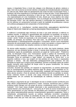 regras, à integridade física e moral dos colegas e às diferenças de gênero, estatura e
peso. Com isto os alunos se tornam atentos a situações de inclusão/exclusão vivenciadas
em sala de aula. Neste relato de planejamento das aulas de lutas na Educação Física, o
professor não tinha experiência ou formação prévia na área de lutas. O bom desempenho
nas atividades preparadas demonstrou a tese de que “não há necessidade de termos
uma especialização em uma modalidade de lutas, desde que nosso objetivo não esteja
pautado na formação de atletas/lutadores, mas na produção de conhecimento nas aulas
de Educação Física”. Isto não significa descartar a contribuição dos especialistas, mas
sim de valorizar um componente curricular a partir da realidade de professores e alunos
com práticas pedagógicas bem preparadas e fundamentadas.
4.2 RELATO Nº 2: “VIOLÊNCIA”: OUTRO DISCUTÍVEL ARGUMENTO RESTRITIVO
PARA O TRATO DO TEMA DE LUTAS NA EDUCAÇÃO FÍSICA ESCOLAR
A violência é considerada algo intrínseco às lutas e que pode estimular a violência no
cotidiano escolar. A violência e agressividade são presentes na sociedade, na escola e
nas aulas de educação física. Olivier conceitua violência como “inerente às relações
sociais”, sendo “modos de expressão e de comunicação”, que surgem em situações de
conflito, de ameaças, de incerteza. Para este autor, “as atividades de luta na escola,
sistematizadas e metodologicamente pensadas e conduzidas, servem como importantes
elementos de estruturação motora, psicoafetiva e social, que ajudam a criança a gerir e a
controlar a complexidade das relações violentas no interior do grupo social”.
Os alunos estão expostos à violência por meio da mídia, dos heróis lutadores, desde
pequenos, em seu ambiente familiar e social. A escola deve trabalhar tais conteúdos ao
estabelecer regras de sociabilidade, exercendo um papel de “contra poder”. Predomina
ainda, na Educação Física, uma “monocultura” quanto à prática de movimentos que
desconsidera tais contextos sociais e culturais do aluno. Muitas vezes as aulas de
Educação Física se restringem a “jogar futebol”, em especial de “forma livre”, e os
aspectos violência e risco, que surgem em tais partidas em atos físicos e expressões
gestuais e verbais, não são elaborados pedagogicamente pelo professor. Em tais
situações as regras que o próprio grupo estabelece, ignoram a equidade capaz de conferir
àquele momento certo equilíbrio de forças entre os grupos constituídos. Os menos
habilidosos são “naturalmente”
excluídos. Durante tais partidas, em especial na segunda-feira, os autores observaram
que os comportamentos de prática esportiva (jogo de várzea, jogos assistidos na TV,
reprises dos melhores momentos dos campeonatos, exaltação dos craques) vivenciados
pelos alunos durante o final de semana são manifestos durante as partidas na escola.
Essas vivências trazem à escola uma carga emocional de competitividade e de
agressividade, em um contexto de naturalização da violência, inclusive no contexto
escolar.
Isto reforça o argumento de que “a abordagem da luta no âmbito escolar contribuiria para
fazer aflorar comportamentos agressivos e trazer, inclusive, transtornos para o próprio
professor poder interagir com seu grupo de alunos, inviabilizando assim o trabalho a ser
realizado”. Com base nessa situação observada e dos questionamentos teóricos, os
autores fizeram uma intervenção em “uma turma de 4ª série do ensino fundamental, que
vinha apresentando um grau elevado de dificuldade para manejarem suas emoções, o
que estava sistematicamente gerando comportamentos agressivos exagerados, física e
verbalmente, principalmente quando as práticas realizadas envolviam competição
coletiva”. O objetivo foi analisar as atividades de lutas com os alunos, propiciando uma
interação entre eles por meio das lutas, portanto, de modo diferenciado dos esportes
 