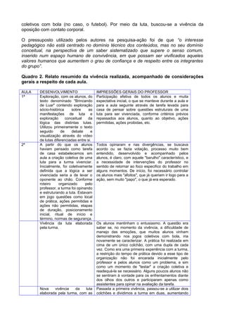 coletivos com bola (no caso, o futebol). Por meio da luta, buscou-se a vivência da
oposição com contato corporal.
O pressuposto utilizado pelos autores na pesquisa-ação foi de que “o interesse
pedagógico não está centrado no domínio técnico dos conteúdos, mas no seu domínio
conceitual, na perspectiva de um saber sistematizado que supere o senso comum,
inserido num espaço humano de convivência, em que possam ser vivificados aqueles
valores humanos que aumentem o grau de confiança e de respeito entre os integrantes
do grupo”.
Quadro 2. Relato resumido da vivência realizada, acompanhado de considerações
gerais a respeito de cada aula.
AULA DESENVOLVIMENTO IMPRESSÕES GERAIS DO PROFESSOR
1ª Exploração, com os alunos, do
texto denominado "Brincando
de Luar" contendo exploração
sócio-histórica sobre as
manifestações de luta e
exploração conceitual da
lógica das distintas lutas.
Utilizou primeiramente o texto
seguido de debate e
visualização através do vídeo
de lutas diferenciadas entre si.
Participação efetiva de todos os alunos e muita
expectativa inicial, o que se manteve durante a aula e
para a aula seguinte através de tarefa levada para
casa de pensar sobre questões estruturais de uma
luta para ser vivenciada, conforme critérios prévios
repassados aos alunos, quanto ao objetivo, ações
permitidas, ações proibidas, etc.
2ª A partir do que os alunos
haviam pensado como tarefa
de casa estabelecemos em
aula a criação coletiva de uma
luta para a turma vivenciar.
Inicialmente, foi coletivamente
definida que a lógica a ser
vivenciada seria a de levar o
oponente ao chão. Conforme
roteiro organizado pelo
professor, a turma foi opinando
e estruturando a luta. Estavam
em jogo questões como local
de prática, ações permitidas e
ações não permitidas, etapas
de duração, posicionamento
inicial, ritual de início e
término, normas de segurança.
Todos opinaram e nas divergências, se buscava
acordo ou se fazia votação, processo muito bem
entendido, desenvolvido e acompanhado pelos
alunos, é claro, com aquele "barulho" característico, e
a necessidade de intervenções do professor no
sentido de retornar ao foco especifico do trabalho em
alguns momentos. De início, foi necessário controlar
os alunos mais "afoitos", que já queriam ir logo para a
ação, sem muito "papo", o que já era esperado.
Vivência da luta elaborada
pela turma.
Os alunos mantinham o entusiasmo. A questão era
saber se, no momento da vivência, a dificuldade de
manejo das emoções, que muitos alunos vinham
demonstrando nos jogos coletivos com bola, iria
novamente se caracterizar. A prática foi realizada em
cima de um único colchão, com uma dupla de cada
vez. Como era uma primeira experiência com a turma,
a restrição do tempo de prática devido a esse tipo de
organização não foi encarada inicialmente pelo
professor e pelos alunos como um problema, e sim
como um momento de "testar" a criação coletiva e
readequá-la se necessário. Alguns poucos alunos não
se sentiram à vontade para os enfrentamentos diante
dos olhos dos outros e participaram apenas como
assistentes para opinar na avaliação da tarefa.
Nova vivência da luta
elaborada pela turma, com as
Passada a primeira vivência, passou-se a utilizar dois
colchões e dividimos a turma em duas, aumentando
 