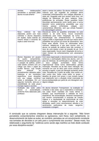 devidas readequações
percebidas e opinadas pelos
alunos na aula anterior
assim o tempo de prática. Os alunos realizaram nova
vivência que, por sugestão do professor devia
contemplar enfrentamentos com colegas diferentes a
cada vez. Sugestão esta que causou certo furor, em
relação às diferenças de peso, estatura, força,
preferências de amizades. Essas questões foram
discutidas permanecendo como tarefa para a turma
descobrir como poderíamos possibilitar que uma
mesma pessoa enfrentasse colegas com
características diferentes, sem que ambas ficassem
em desvantagem extrema.
Nova vivência da luta
elaborada, porém com mais
colchões e alunos dispostos
em duplas, todos lutando ao
mesmo tempo e trocando de
dupla a cada nova luta.
Discutiu-se sobre as questões emanadas na aula
anterior e, de certa forma, houve novamente
resistências para maior integração da turma na
diversificação dos enfrentamentos. O professor
sugeriu então a organização da aula que visava assim
possibilitar aos poucos as trocas de adversários, sem
forçar essa atitude. Como os colchonetes eram
menores, adaptou-se a luta para ocorrer com os
alunos na posição de joelhos para não correrem o
risco de uma queda a parir da posição de pé. Com
essa organização, houve maior integração da turma e
maior número de enfrentamentos com adversários
diferentes.
Alunos dispostos em grupos
de quatro componentes.
Vivência da luta adaptada para
a posição de joelhos, porém
cada lutador contaria com um
colega que faria o papel de
auxiliar técnico, cuja função
seria observar os
procedimentos utilizados pelos
lutadores e em momentos
específicos, rever situações
com seu colega, combinar
ações e estratégias. Em um
segundo momento, abriu-se a
possibilidade de cada grupo
manejar regras e acordos.
Com essa organização e direcionamento dado à aula,
continuou a participação efetiva dos alunos, com um
grau de interesse, de contribuição e de decisão, junto
a seus colegas, aumentado. Essa forma
organizacional nessa turma desencadeou grande
motivação. Percebeu se de fato maior interação. No
momento em que se abriu para novos arranjos nos
acordos e regras, o grau de interação aumentou ainda
mais. Percebeu-se, a partir de então, dois contra um,
dois contra dois, todos conta todos no grupo, e
desafios de grupo com grupo, o que rompeu quase
que totalmente com a situação inicial vivenciada de
pouca predisposição por parte de uns interagirem com
alguns colegas.
Avaliação das aulas pelos
alunos e autoavaliação,
conforme ficha elaborada pelo
professor.
Os alunos deixaram Transparecer, na avaliação do
conteúdo e das aulas, que a expectativa e motivação
nas aulas foram mantidas em níveis ótimos e,
também, que reconheceram a validade da nova
experiência. Na autoavaliação, deixaram transparecer
que haviam compreendido a proposta de criação
coletiva e a necessidade de autocontrole de suas
ações e emoções no desenvolvimento de suas
atividades, assim como reconheceram atitudes e ou
sentimentos particulares de medo, vergonha,
ansiedade e coragem
A conclusão que os autores chegaram dessa intervenção foi a seguinte: “Não foram
percebidos comportamentos violentos ou agressivos, nem física, nem verbalmente, no
desenvolvimento de todas as aulas; ao contrário, percebeu-se um envolvimento constante
nas tomadas de decisões e um zelo para o cumprimento dos acordos”. Desse modo, fica
relativizado o argumento da “violência como sendo algo restritivo ao trato deste conteúdo
por essa disciplina escolar”.
 