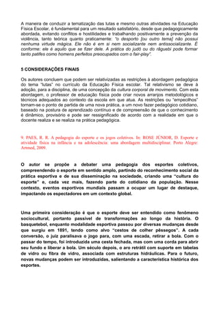 A maneira de conduzir a tematização das lutas e mesmo outras atividades na Educação
Física Escolar, é fundamental para um resultado satisfatório, desde que pedagogicamente
abordada, evitando conflitos e hostilidades e trabalhando positivamente a prevenção da
violência, tanto teórica quanto praticamente: “o desporto [ou outro tema] não possui
nenhuma virtude mágica. Ele não é em si nem socializante nem antissocializante. É
conforme: ele é aquilo que se fizer dele. A prática do judô ou do râguebi pode formar
tanto patifes como homens perfeitos preocupados com o fair-play”.
5 CONSIDERAÇÕES FINAIS
Os autores concluem que podem ser relativizadas as restrições à abordagem pedagógica
do tema “lutas” no currículo da Educação Física escolar. Tal relativismo se deve à
adoção, para a disciplina, de uma concepção da cultura corporal de movimento. Com esta
abordagem, o professor de educação física pode criar novos arranjos metodológicos e
técnicos adequados ao contexto da escola em que atua. As restrições ou “empecilhos”
tornam-se o ponto de partida de uma nova prática, a um novo fazer pedagógico cotidiano,
baseado na postura de aprendizado contínuo e de compreensão de que o conhecimento
é dinâmico, provisório e pode ser ressignificado de acordo com a realidade em que o
docente realiza e se realiza na prática pedagógica.
9. PAES, R. R. A pedagogia do esporte e os jogos coletivos. In: ROSE JÚNIOR, D. Esporte e
atividade física na infância e na adolescência: uma abordagem multidisciplinar. Porto Alegre:
Artmed, 2009.
O autor se propõe a debater uma pedagogia dos esportes coletivos,
compreendendo o esporte em sentido amplo, partindo do reconhecimento social da
prática esportiva e de sua disseminação na sociedade, criando uma “cultura do
esporte” e, cada vez mais, fazendo parte do cotidiano da população. Nesse
contexto, eventos esportivos mundiais passam a ocupar um lugar de destaque,
impactando os espectadores em um contexto global.
Uma primeira consideração é que o esporte deve ser entendido como fenômeno
sociocultural, portanto passível de transformações ao longo da história. O
basquetebol, enquanto modalidade esportiva passou por diversas mudanças desde
que surgiu em 1891, tendo como alvo “cestos de colher pêssegos”. A cada
conversão, o juiz paralisava o jogo para, com uma escada, retirar a bola. Com o
passar do tempo, foi introduzida uma cesta fechada, mas com uma corda para abrir
seu fundo e liberar a bola. Um século depois, o aro retrátil com suporte em tabelas
de vidro ou fibra de vidro, associada com estruturas hidráulicas. Para o futuro,
novas mudanças podem ser introduzidas, salientando a característica histórica dos
esportes.
 