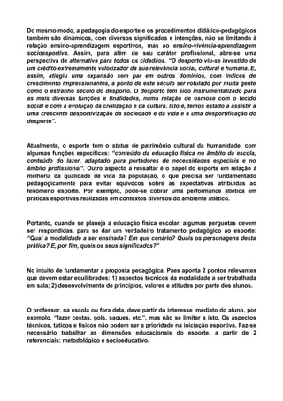 Do mesmo modo, a pedagogia do esporte e os procedimentos didático-pedagógicos
também são dinâmicos, com diversos significados e intenções, não se limitando à
relação ensino-aprendizagem esportivos, mas ao ensino-vivência-aprendizagem
socioesportiva. Assim, para além de seu caráter profissional, abre-se uma
perspectiva de alternativa para todos os cidadãos. “O desporto viu-se investido de
um crédito extremamente valorizador da sua relevância social, cultural e humana. E,
assim, atingiu uma expansão sem par em outros domínios, com índices de
crescimento impressionantes, a ponto de este século ser rotulado por muita gente
como o estranho século do desporto. O desporto tem sido instrumentalizado para
as mais diversas funções e finalidades, numa relação de osmose com o tecido
social e com a evolução da civilização e da cultura. Isto é, temos estado a assistir a
uma crescente desportivização da sociedade e da vida e a uma desportificação do
desporto”.
Atualmente, o esporte tem o status de patrimônio cultural da humanidade, com
algumas funções específicas: “conteúdo da educação física no âmbito da escola,
conteúdo do lazer, adaptado para portadores de necessidades especiais e no
âmbito profissional”. Outro aspecto a ressaltar é o papel do esporte em relação à
melhoria da qualidade de vida da população, o que precisa ser fundamentado
pedagogicamente para evitar equívocos sobre as expectativas atribuídas ao
fenômeno esporte. Por exemplo, pode-se cobrar uma performance atlética em
práticas esportivas realizadas em contextos diversos do ambiente atlético.
Portanto, quando se planeja a educação física escolar, algumas perguntas devem
ser respondidas, para se dar um verdadeiro tratamento pedagógico ao esporte:
“Qual a modalidade a ser ensinada? Em que cenário? Quais os personagens desta
prática? E, por fim, quais os seus significados?”
No intuito de fundamentar a proposta pedagógica, Paes aponta 2 pontos relevantes
que devem estar equilibrados: 1) aspectos técnicos da modalidade a ser trabalhada
em sala; 2) desenvolvimento de princípios, valores e atitudes por parte dos alunos.
O professor, na escola ou fora dela, deve partir do interesse imediato do aluno, por
exemplo, “fazer cestas, gols, saques, etc.”, mas não se limitar a isto. Os aspectos
técnicos, táticos e físicos não podem ser a prioridade na iniciação esportiva. Faz-se
necessário trabalhar as dimensões educacionais do esporte, a partir de 2
referenciais: metodológico e socioeducativo.
 