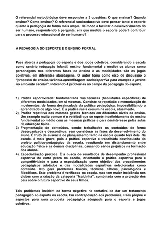O referencial metodológico deve responder a 3 questões: O que ensinar? Quando
ensinar? Como ensinar? O referencial socioeducativo deve pensar tanto o esporte
quanto a pedagogia de forma mais ampla, de modo a facilitar o desenvolvimento do
ser humano, respondendo à pergunta: em que medida o esporte poderá contribuir
para o processo educacional do ser humano?
A PEDAGOGIA DO ESPORTE E O ENSINO FORMAL
Paes aborda a pedagogia do esporte e dos jogos coletivos, considerando a escola
como cenário (educação infantil, ensino fundamental e médio) os alunos como
personagens nas diferentes fases de ensino e as modalidades são os jogos
coletivos, em diferentes abordagens. O autor toma como eixo de discussão o
“processo de ensino-vivência-aprendizagem socioesportiva para crianças e jovens
no ambiente escolar”, indicando 4 problemas no campo da pedagogia do esporte.
1) Prática esportivizada: fundamentada nas técnicas (habilidades específicas) de
diferentes modalidades, em si mesmas. Consiste na repetição e memorização de
movimentos, de forma desvinculada da política pedagógica, impossibilitando o
aprendizado de algo novo. É a prática mais comum na escola, atualmente.
2) Prática repetitiva dos mesmos gestos técnicos em diferentes níveis de ensino.
Um exemplo muito comum é o voleibol que se repete indefinidamente do ensino
fundamental ao médio com as mesmas práticas e gera desinteresse pelas aulas
de educação física.
3) Fragmentação de conteúdos, sendo trabalhados os conteúdos de forma
desorganizada e descontínua, sem considerar as fases do desenvolvimento do
aluno. É fruto da ausência de planejamento tanto na escola quanto fora dela. Na
escola, é mais grave, pois a prática esportiva é trabalhada desvinculada do
projeto político-pedagógico da escola, resultando em distanciamento entre
educação física e as demais disciplinas, causando sérios prejuízos na formação
dos alunos.
4) Especialização precoce. É a busca de resultados de desempenho profissional
esportivo de curto prazo na escola, orientando a prática esportiva para a
competitividade e para a especialização como objetivo dos procedimentos
pedagógicos adotados e das modalidades esportivas selecionadas como
conteúdo. Isto gera problemas físicos, técnicos, táticos, psicológicos e
filosóficos. Este problema é verificado na escola, mas tem maior incidência nos
clubes com a criação da categoria “fraldinha”, combinada com a projeção dos
pais sobre o futuro esportivo de seus filhos.
Tais problemas incidem de forma negativa na tentativa de dar um tratamento
pedagógico ao esporte na escola. Em contraposição aos problemas, Paes propõe 4
aspectos para uma proposta pedagógica adequada para o esporte e jogos
coletivos:
 
