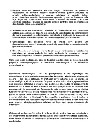 1) Esporte: deve ser entendido em sua função “facilitadora no processo
educacional, no ambiente escolar”, fazendo sentido quando vinculado ao
projeto político-pedagógico e quando priorizado o aspecto lúdico,
proporcionando a experiência de conhecer, aprender, gostar, se interessar pela
ação esportiva, possibilitando transcender o caráter meramente prático da
atividade esportiva. Tal visão do esporte também contribui para a consolidação
da educação física como disciplina.
2) Sistematização de conteúdos: refere-se ao planejamento das atividades
pedagógicas, para que o esporte seja trabalhado nas situações de aprendizagem
de forma organizada e sistematizada, permitindo a avaliação do processo. A
sistematização é um pré-requisito do tratamento pedagógico do esporte.
3) Consideração dos diferentes níveis de ensino: deve permitir um
desenvolvimento esportivo que não se restrinja a repetições e memorizações de
gestos e movimentos.
4) Diversificação: por meio do estudo de diferentes movimentos e modalidades
esportivas, os alunos poderão ter maior facilidade de inserção no campo
esportivo, ampliando tanto suas potencialidades quanto possibilidades.
Com estes eixos norteadores, pode-se trabalhar os dois eixos de sustentação da
proposta político-pedagógica: o referencial metodológico e o referencial
socioeducativo.
Referencial metodológico. Trata do planejamento e da organização do
conhecimento a ser trabalhado, na perspectiva do ensino-vivência-aprendizagem do
esporte e dos jogos coletivos. O professor deve trabalhar com os alunos os
aspectos lógicos, técnicos e táticos. Do ponto de vista tático há nos jogos coletivos
dois sistemas: defensivo e ofensivo, que podem ser abordados na perspectiva da
transição. Ter a posse da bola e perdê-la são situações-problema de inversão e da
compreensão da lógica do jogo. Do ponto de vista técnico, devem ser escolhidos
fundamentos comuns às quatro modalidades: “domínio de corpo, controle de bola,
passe, recepção, drible - reter a posse de bola ou conduzi-la ao alvo do jogo sem
cometer violações - e finalização”. Em seguida, o professor deve trabalhar o
desenvolvimento das habilidades específicas de cada modalidade e criar atividades
para resolver situações-problema relativas ao jogo, com graus crescentes de
dificuldade.
Referencial socioeducativo: além do enfoque técnico-tático deve ser trabalhado o
desenvolvimento da personalidade dos alunos, em suas diferentes fases evolutivas,
entre outros aspectos, a cooperação, participação, convivência, emancipação e
coeducação.
 