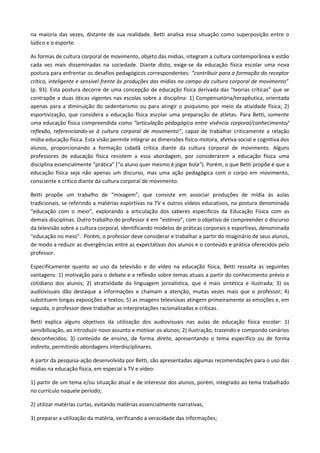 na maioria das vezes, distante de sua realidade. Betti analisa essa situação como superposição entre o
lúdico e o esporte.
As formas de cultura corporal de movimento, objeto das mídias, integram a cultura contemporânea e estão
cada vez mais disseminadas na sociedade. Diante disto, exige-se da educação física escolar uma nova
postura para enfrentar os desafios pedagógicos correspondentes: “contribuir para a formação do receptor
crítico, inteligente e sensível frente às produções das mídias no campo da cultura corporal de movimento”
(p. 93). Esta postura decorre de uma concepção de educação física derivada das “teorias críticas” que se
contrapõe a duas óticas vigentes nas escolas sobre a disciplina: 1) Compensatória/terapêutica, orientada
apenas para a diminuição do sedentarismo ou para atingir o psiquismo por meio da atividade física; 2)
esportivização, que considera a educação física escolar uma preparação de atletas. Para Betti, somente
uma educação física compreendida como “articulação pedagógica entre vivência corporal/conhecimento/
reflexão, referenciando-se à cultura corporal de movimento”, capaz de trabalhar criticamente a relação
mídia-educação física. Esta visão permite integrar as dimensões físico-motora, afetiva-social e cognitiva dos
alunos, proporcionando a formação cidadã crítica diante da cultura corporal de movimento. Alguns
professores de educação física resistem a essa abordagem, por considerarem a educação física uma
disciplina essencialmente “prática” (“o aluno quer mesmo é jogar bola”). Porém, o que Betti propõe é que a
educação física seja não apenas um discurso, mas uma ação pedagógica com o corpo em movimento,
consciente e crítico diante da cultura corporal de movimento.
Betti propõe um trabalho de “mixagem”, que consiste em associar produções de mídia às aulas
tradicionais, se referindo a matérias esportivas na TV e outros vídeos educativos, na postura denominada
“educação com o meio”, explorando a articulação dos saberes específicos da Educação Física com as
demais disciplinas. Outro trabalho do professor é em “estéreo”, com o objetivo de compreender o discurso
da televisão sobre a cultura corporal, identificando modelos de práticas corporais e esportivas, denominada
“educação no meio”. Porém, o professor deve considerar e trabalhar a partir do imaginário de seus alunos,
de modo a reduzir as divergências entre as expectativas dos alunos e o conteúdo e prática oferecidos pelo
professor.
Especificamente quanto ao uso da televisão e do vídeo na educação física, Betti ressalta as seguintes
vantagens: 1) motivação para o debate e a reflexão sobre temas atuais a partir do conhecimento prévio e
cotidiano dos alunos; 2) atratividade da linguagem jornalística, que é mais sintética e ilustrada; 3) os
audiovisuais dão destaque a informações e chamam a atenção, muitas vezes mais que o professor; 4)
substituem longas exposições e textos; 5) as imagens televisivas atingem primeiramente as emoções e, em
seguida, o professor deve trabalhar as interpretações racionalizadas e críticas.
Betti explica alguns objetivos da utilização dos audiovisuais nas aulas de educação física escolar: 1)
sensibilização, ao introduzir novo assunto e motivar os alunos; 2) ilustração, trazendo e compondo cenários
desconhecidos; 3) conteúdo de ensino, de forma direta, apresentando o tema específico ou de forma
indireta, permitindo abordagens interdisciplinares.
A partir da pesquisa-ação desenvolvida por Betti, são apresentadas algumas recomendações para o uso das
mídias na educação física, em especial a TV e vídeo:
1) partir de um tema e/ou situação atual e de interesse dos alunos, porém, integrado ao tema trabalhado
no currículo naquele período;
2) utilizar matérias curtas, evitando matérias essencialmente narrativas;
3) preparar a utilização da matéria, verificando a veracidade das informações;
 