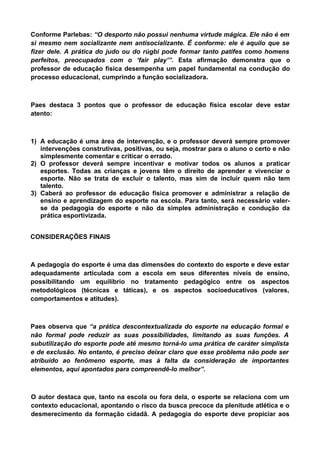 Conforme Parlebas: “O desporto não possui nenhuma virtude mágica. Ele não é em
si mesmo nem socializante nem antisocializante. É conforme: ele é aquilo que se
fizer dele. A prática do judo ou do rúgbi pode formar tanto patifes como homens
perfeitos, preocupados com o ‘fair play’”. Esta afirmação demonstra que o
professor de educação física desempenha um papel fundamental na condução do
processo educacional, cumprindo a função socializadora.
Paes destaca 3 pontos que o professor de educação física escolar deve estar
atento:
1) A educação é uma área de intervenção, e o professor deverá sempre promover
intervenções construtivas, positivas, ou seja, mostrar para o aluno o certo e não
simplesmente comentar e criticar o errado.
2) O professor deverá sempre incentivar e motivar todos os alunos a praticar
esportes. Todas as crianças e jovens têm o direito de aprender e vivenciar o
esporte. Não se trata de excluir o talento, mas sim de incluir quem não tem
talento.
3) Caberá ao professor de educação física promover e administrar a relação de
ensino e aprendizagem do esporte na escola. Para tanto, será necessário valer-
se da pedagogia do esporte e não da simples administração e condução da
prática esportivizada.
CONSIDERAÇÕES FINAIS
A pedagogia do esporte é uma das dimensões do contexto do esporte e deve estar
adequadamente articulada com a escola em seus diferentes níveis de ensino,
possibilitando um equilíbrio no tratamento pedagógico entre os aspectos
metodológicos (técnicas e táticas), e os aspectos socioeducativos (valores,
comportamentos e atitudes).
Paes observa que “a prática descontextualizada do esporte na educação formal e
não formal pode reduzir as suas possibilidades, limitando as suas funções. A
subutilização do esporte pode até mesmo torná-lo uma prática de caráter simplista
e de exclusão. No entanto, é preciso deixar claro que esse problema não pode ser
atribuído ao fenômeno esporte, mas à falta da consideração de importantes
elementos, aqui apontados para compreendê-lo melhor”.
O autor destaca que, tanto na escola ou fora dela, o esporte se relaciona com um
contexto educacional, apontando o risco da busca precoce da plenitude atlética e o
desmerecimento da formação cidadã. A pedagogia do esporte deve propiciar aos
 