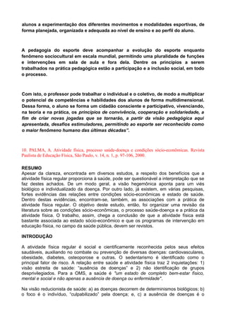 alunos a experimentação dos diferentes movimentos e modalidades esportivas, de
forma planejada, organizada e adequada ao nível de ensino e ao perfil do aluno.
A pedagogia do esporte deve acompanhar a evolução do esporte enquanto
fenômeno sociocultural em escala mundial, permitindo uma pluralidade de funções
e intervenções em sala de aula e fora dela. Dentre os princípios a serem
trabalhados na prática pedagógica estão a participação e a inclusão social, em todo
o processo.
Com isto, o professor pode trabalhar o individual e o coletivo, de modo a multiplicar
o potencial de competências e habilidades dos alunos de forma multidimensional.
Dessa forma, o aluno se forma um cidadão consciente e participativo, vivenciando,
na teoria e na prática, os princípios de convivência, cooperação e solidariedade, a
fim de criar novas jogadas que se tornarão, a partir da visão pedagógica aqui
apresentada, desafios estimuladores, permitindo ao esporte ser reconhecido como
o maior fenômeno humano das últimas décadas”.
10. PALMA, A. Atividade física, processo saúde-doença e condições sócio-econômicas. Revista
Paulista de Educação Física, São Paulo, v. 14, n. 1, p. 97-106, 2000.
RESUMO
Apesar da clareza, encontrada em diversos estudos, a respeito dos benefícios que a
atividade física regular proporciona à saúde, pode ser questionável a interpretação que se
faz destes achados. De um modo geral, a visão hegemônica aponta para um viés
biológico e individualizado da doença. Por outro lado, já existem, em várias pesquisas,
fortes evidências das relações entre condições sócio-econômicas e estado de saúde.
Dentro destas evidências, encontram-se, também, as associações com a prática de
atividade física regular. O objetivo deste estudo, então, foi organizar uma revisão da
literatura sobre as condições sócio-econômicas, o processo saúde-doença e a prática da
atividade física. O trabalho, assim, chega a conclusão de que a atividade física está
bastante associada ao estado sócio-econômico e que os programas de intervenção em
educação física, no campo da saúde pública, devem ser revistos.
INTRODUÇÃO
A atividade física regular é social e cientificamente reconhecida pelos seus efeitos
saudáveis, auxiliando no combate ou prevenção de diversas doenças: cardiovasculares,
obesidade, diabetes, osteoporose e outras. O sedentarismo é identificado como o
principal fator de risco. A relação entre saúde e atividade física traz 2 inquietações: 1)
visão estreita de saúde: “ausência de doenças” e 2) não identificação de grupos
desprivilegiados. Para a OMS, a saúde é "um estado de completo bem-estar físico,
mental e social e não apenas a ausência de doença ou enfermidade".
Na visão reducionista de saúde: a) as doenças decorrem de determinismos biológicos; b)
o foco é o indivíduo, “culpabilizado” pela doença; e, c) a ausência de doenças é o
 