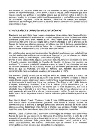 Na literatura há, portanto, vários estudos que associam as desigualdades sociais aos
valores de morbimortalidade. Lynch, Smith, Kaplan & House (2000) mostram que essa
relação resulta das políticas e condições sociais que se exercem sobre o coletivo de
pessoas, produto do processo histórico-político-econômico, o qual reflete a combinação
de exposições negativas, perda de recursos, dificuldade de acesso aos serviços,
deficiências de informação, entre outros e depende das das características político-sociais
específicas do lugar.
ATIVIDADE FÍSICA E CONDIÇÕES SÓCIO-ECONÔMICAS
Divulga-se que a atividade física regular é importante para à saúde. Nos Estados Unidos,
os níveis de atividade física encontraram um platô, enquanto as taxas de obesidade ainda
aumentam (Pate, Pratt, Blair, Haskell et alii, 1995). Assim como as condições sócio-
econômicas têm uma forte associação com a morbimortalidade e com a prevalência de
fatores de riscos para algumas doenças, acredita-se que isto é, também, representativo
para o caso da prática de atividades físicas. As condições sócio-econômicas, também,
relacionam-se inversamente com a prática de exercícios físicos.
Um trabalho sobre as representações sociais da relação trabalho/lazer, das trabalhadoras
domésticas-diaristas residentes no município de Queimados que trabalhavam na cidade
do Rio de Janeiro, foi realizado por Ludmila Mourão (1999).
Devido à baixa escolaridade, segunda jornada de trabalho, tempo de deslocamento para
o trabalho elevado, intensidade do trabalho de diarista, no tempo livre dormem ou
assistem TV, com uma grande dificuldade de acesso ao lazer. A pesquisa sobre padrões
de vida dos brasileiros, do IBGE (1999), mostra que os homens praticam mais atividade
física do que as mulheres. Do total de homens, 26% realizam atividade física
semanalmente. Para as mulheres os valores correspondem a 12,7%.
Luc Boltanski (1989), ao estudar as relações entre as classes sociais e o corpo, na
França, mostra que a prática de atividade física declina conforme decresce a classe
social. Outros estudos observaram que os rendimentos e o nível educacional associavam-
se inversamente à inatividade física nas mulheres (Diez-Roux et alii (1999). Adams-
Campbell, Rosenberg, Washburn, Rao, Kim & Palmer (2000), observaram que a
atividade física vigorosa aumentava de acordo com o nível educacional, mas não a
atividade física moderada e a caminhada. Contudo, as três formas relacionavam-se à
participação de atividade física intensa durante o ensino médio. Os autores sugerem,
então, que o hábito de praticar exercício físico é reflexo da prática de educação física na
escola.
Ford, Merritt, Heath, Powell, Washburn, Kriska & Haile (1991) constataram que homens
com menor status sócio-econômico gastavam mais tempo e energia durante as
caminhadas para o trabalho e serviços domésticos, enquanto aqueles de maior status
sócio-econômico despendiam mais tempo e energia nas atividades físicas realizadas
durante o lazer. Para as mulheres estas diferenças foram ainda mais marcantes.
Mensink, Loose & Oomen (1997) estudaram a associação da atividade física com outros
fatores de estilo de vida saudável, na Alemanha. Os autores definiram, a partir do nível
educacional, ocupação e rendimentos da vizinhança, um índice que refletia o status sócio-
econômico dos indivíduos. Três grupos foram determinados: “baixo”, “médio” e “alto”
status sócio-econômico. Os autores verificaram que os homens e as mulheres
empregados são mais ativos do que os sujeitos desempregados.
 