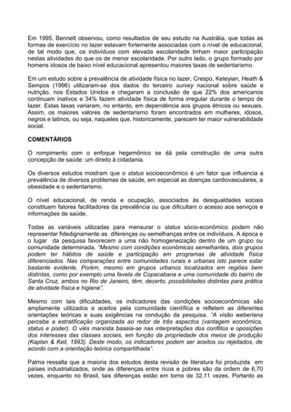Em 1995, Bennett observou, como resultados de seu estudo na Austrália, que todas as
formas de exercício no lazer estavam fortemente associadas com o nível de educacional,
de tal modo que, os indivíduos com elevada escolaridade tinham maior participação
nestas atividades do que os de menor escolaridade. Por outro lado, o grupo formado por
homens idosos de baixo nível educacional apresentou maiores taxas de sedentarismo.
Em um estudo sobre a prevalência de atividade física no lazer, Crespo, Keteyian, Heath &
Sempos (1996) utilizaram-se dos dados do terceiro survey nacional sobre saúde e
nutrição, nos Estados Unidos e chegaram a conclusão de que 22% dos americanos
continuam inativos e 34% fazem atividade física de forma irregular durante o tempo de
lazer. Estas taxas variaram, no entanto, em dependência aos grupos étnicos ou sexuais.
Assim, os maiores valores de sedentarismo foram encontrados em mulheres, idosos,
negros e latinos, ou seja, naqueles que, historicamente, parecem ter maior vulnerabilidade
social.
COMENTÁRIOS
O rompimento com o enfoque hegemônico se dá pela construção de uma outra
concepção de saúde: um direito à cidadania.
Os diversos estudos mostram que o status socioeconômico é um fator que influencia a
prevalência de diversos problemas de saúde, em especial as doenças cardiovasculares, a
obesidade e o sedentarismo.
O nível educacional, de renda e ocupação, associados às desigualdades sociais
constituem fatores facilitadores da prevalência ou que dificultam o acesso aos serviços e
informações de saúde.
Todas as variáveis utilizadas para mensurar o status sócio-econômico podem não
representar fidedignamente as diferenças ou semelhanças entre os indivíduos. A época e
o lugar da pesquisa favorecem a uma não homogeneização dentro de um grupo ou
comunidade determinada. “Mesmo com condições econômicas semelhantes, dois grupos
podem ter hábitos de saúde e participação em programas de atividade física
diferenciados. Nas comparações entre comunidades rurais e urbanas isto parece estar
bastante evidente. Porém, mesmo em grupos urbanos localizados em regiões bem
distintas, como por exemplo uma favela de Copacabana e uma comunidade do bairro de
Santa Cruz, ambos no Rio de Janeiro, têm, decerto, possibilidades distintas para prática
de atividade física e higiene”.
Mesmo com tais dificuldades, os indicadores das condições socioeconômicas são
amplamente utilizados e aceitos pela comunidade científica e refletem as diferentes
orientações teóricas e suas exigências na condução da pesquisa. “A visão weberiana
percebe a estratificação organizada ao redor de três aspectos (vantagem econômica,
status e poder). O viés marxista baseia-se nas interpretações dos conflitos e oposições
dos interesses das classes sociais, em função da propriedade dos meios de produção
(Kaplan & Keil, 1993). Deste modo, os indicadores podem ser aceitos ou rejeitados, de
acordo com a orientação teórica compartilhada”.
Palma ressalta que a maioria dos estudos desta revisão de literatura foi produzida em
países industrializados, onde as diferenças entre ricos e pobres são da ordem de 6,70
vezes, enquanto no Brasil, tais diferenças estão em torno de 32,11 vezes. Portanto as
 