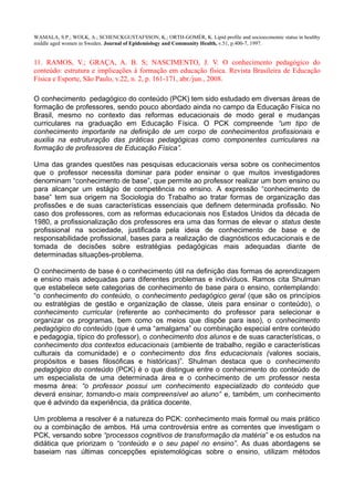 WAMALA, S.P.; WOLK, A.; SCHENCKGUSTAFSSON, K.; ORTH-GOMÉR, K. Lipid profile and socioeconomic status in healthy
middle aged women in Sweden. Journal of Epidemiology and Community Health, v.51, p.400-7, 1997.
11. RAMOS, V.; GRAÇA, A. B. S; NASCIMENTO, J. V. O conhecimento pedagógico do
conteúdo: estrutura e implicações à formação em educação física. Revista Brasileira de Educação
Física e Esporte, São Paulo, v.22, n. 2, p. 161-171, abr./jun., 2008.
O conhecimento pedagógico do conteúdo (PCK) tem sido estudado em diversas áreas de
formação de professores, sendo pouco abordado ainda no campo da Educação Física no
Brasil, mesmo no contexto das reformas educacionais de modo geral e mudanças
curriculares na graduação em Educação Física. O PCK compreende “um tipo de
conhecimento importante na definição de um corpo de conhecimentos profissionais e
auxilia na estruturação das práticas pedagógicas como componentes curriculares na
formação de professores de Educação Física”.
Uma das grandes questões nas pesquisas educacionais versa sobre os conhecimentos
que o professor necessita dominar para poder ensinar o que muitos investigadores
denominam “conhecimento de base”, que permite ao professor realizar um bom ensino ou
para alcançar um estágio de competência no ensino. A expressão “conhecimento de
base” tem sua origem na Sociologia do Trabalho ao tratar formas de organização das
profissões e de suas características essenciais que definem determinada profissão. No
caso dos professores, com as reformas educacionais nos Estados Unidos da década de
1980, a profissionalização dos professores era uma das formas de elevar o status deste
profissional na sociedade, justificada pela ideia de conhecimento de base e de
responsabilidade profissional, bases para a realização de diagnósticos educacionais e de
tomada de decisões sobre estratégias pedagógicas mais adequadas diante de
determinadas situações-problema.
O conhecimento de base é o conhecimento útil na definição das formas de aprendizagem
e ensino mais adequadas para diferentes problemas e indivíduos. Ramos cita Shulman
que estabelece sete categorias de conhecimento de base para o ensino, contemplando:
“o conhecimento do conteúdo, o conhecimento pedagógico geral (que são os princípios
ou estratégias de gestão e organização de classe, úteis para ensinar o conteúdo), o
conhecimento curricular (referente ao conhecimento do professor para selecionar e
organizar os programas, bem como os meios que dispõe para isso), o conhecimento
pedagógico do conteúdo (que é uma “amalgama” ou combinação especial entre conteúdo
e pedagogia, típico do professor), o conhecimento dos alunos e de suas características, o
conhecimento dos contextos educacionais (ambiente de trabalho, região e características
culturais da comunidade) e o conhecimento dos fins educacionais (valores sociais,
propósitos e bases filosóficas e históricas)”. Shulman destaca que o conhecimento
pedagógico do conteúdo (PCK) é o que distingue entre o conhecimento do conteúdo de
um especialista de uma determinada área e o conhecimento de um professor nesta
mesma área: “o professor possui um conhecimento especializado do conteúdo que
deverá ensinar, tornando-o mais compreensível ao aluno” e, também, um conhecimento
que é advindo da experiência, da prática docente.
Um problema a resolver é a natureza do PCK: conhecimento mais formal ou mais prático
ou a combinação de ambos. Há uma controvérsia entre as correntes que investigam o
PCK, versando sobre “processos cognitivos de transformação da matéria” e os estudos na
didática que priorizam o “conteúdo e o seu papel no ensino”. As duas abordagens se
baseiam nas últimas concepções epistemológicas sobre o ensino, utilizam métodos
 