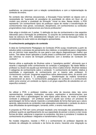 qualitativos, se preocupam com a relação conteúdo/aluno e com a implementação do
conteúdo de ensino.
No contexto das reformas educacionais, a Educação Física também se depara com a
necessidade de “superação do paradigma da quantidade da oferta em favor de um
modelo que priorize a qualidade da formação” inicial na área. Nesse âmbito, o PCK
representa “um conhecimento típico do professor capaz de mediar a transformação de
conhecimentos mais gerais, conceituais, disciplinares, em conhecimentos ou conteúdos
programáticos mais compreensíveis aos futuros professores”.
Este artigo é dividido em 3 partes: 1) definição do tipo de conhecimento e dos aspectos
relevantes para a formação de professores. 2) conjunto de conhecimentos que estão na
base da estrutura do PCK, estabelecendo relação com a área da Educação Física. 3)
considerações do autor sobre as abordagens apresentadas.
O conhecimento pedagógico do conteúdo
A ideia do Conhecimento Pedagógico do Conteúdo (PCK) surgiu inicialmente a partir de
estudos sobre o processo de pensamento dos médicos: a competência para o diagnóstico
era um domínio mais específico do que geral e que alguns diagnosticavam melhor que
outros. Tais ideias foram aplicadas a outras áreas e contribuíram com a “implementação
das reformas no ensino de formação profissional, com a temática do ‘conteúdo em
contexto’”.
Ramos utiliza a explicação de Shulman sobre o “paradigma perdido”, afirmando que é
recente a separação entre conhecimento do conteúdo e pedagógico. Na Idade Média o
professor ou doutor era aquele que dominava seu ofício e sabia ensinar. Shulman destaca
3 categorias de conhecimento sobre o conteúdo: 1) conhecimento da matéria: relativa à
quantidade e organização do conhecimento por si mesmo pelo professor; 2)
conhecimento curricular: programas específicos sobre determinado tema, de acordo com
os níveis dos alunos e 3) pedagógico : transformação da matéria tornando-a
compreensível ao aluno. “o conhecimento pedagógico do conteúdo é o conhecimento
sobre como ensinar um conteúdo ou tópico a um grupo específico de estudantes em um
específico contexto”.
Ao utilizar o PCK, o professor mobiliza uma série de recursos úteis, tais como
representações, analogias, ilustrações, exemplos, explicações e demonstrações que
tornam mais fácil a aprendizagem de certo tópico pelos alunos, de modo a combinar
conteúdo e pedagogia. Um professor expert é aquele que conduz um processo de
aprendizagem de forma natural, trazendo a complexidade de forma fácil para que o aluno
aprenda, selecionando os conteúdos mais adequados considerando o contexto do aluno e
suas dificuldades de aprendizagem, tornando, enfim, o ensino mais efetivo.
A proposta do PCK tem como principal resultado uma renovação nas possibilidades do
professor quanto ao aperfeiçoamento de sua capacidade de pensar o ensino e criar novas
formas de obter, selecionar e organizar os conteúdos. Isto leva a considerar 2 modelos de
conhecimento do professor: integrativo e transformativo (Figura 1).
No modelo integrativo, inexiste o PCK e o conhecimento do professor depende do
contexto de utilização do conteúdo e da forma de ensino, havendo uma integração ou
 