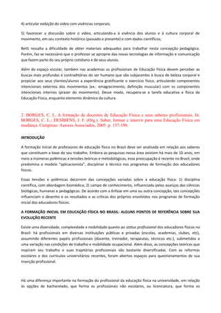 4) articular exibição do vídeo com vivências corporais;
5) favorecer a discussão sobre o vídeo, articulando-a à vivência dos alunos e à cultura corporal de
movimento, em seu contexto histórico (passado e presente) e com dados científicos;
Betti ressalta a dificuldade de obter materiais adequados para trabalhar nesta concepção pedagógica.
Porém, faz-se necessário que o professor se aproprie das novas tecnologias de informação e comunicação
que fazem parte do seu próprio cotidiano e de seus alunos.
Além do espaço escolar, também nas academias os profissionais de Educação Física devem perceber as
buscas mais profundas e contraditórias do ser humano que são subjacentes à busca de beleza corporal e
propiciar aos seus clientes/alunos a experiência gratificante o exercício físico, articulando componentes
intencionais externos dos movimentos (ex.: emagrecimento, definição muscular) com os componentes
intencionais internos (prazer do movimento). Desse modo, recupera-se a tarefa educativa e física da
Educação Física, enquanto elemento dinâmico da cultura.
2. BORGES, C. L. A formação de docentes de Educação Física e seus saberes profissionais. In:
BORGES, C. L.; DESBIENS, J. F. (Org.). Saber, formar e intervir para uma Educação Física em
mudança. Campinas: Autores Associados, 2005. p. 157-190.
INTRODUÇÃO
A formação inicial de professores de educação física no Brasil deve ser analisada em relação aos saberes
que constituem a base do seu trabalho. Embora as pesquisas nessa área existam há mais de 10 anos, em
meio a inúmeras polêmicas e tensões teóricas e metodológicas, essa preocupação é recente no Brasil, onde
predomina o modelo “aplicacionista”, disciplinar e técnico nos programas de formação dos educadores
físicos.
Essas tensões e polêmicas decorrem das concepções variadas sobre a educação física: 1) disciplina
científica, com abordagem biomédica; 2) campo de conhecimento, influenciada pelos avanços das ciências
biológicas, humanas e pedagógicas. De acordo com a ênfase em uma ou outra concepção, tais concepções
influenciam o desenho e os resultados e as críticas dos próprios envolvidos nos programas de formação
inicial dos educadores físicos.
A FORMAÇÃO INICIAL EM EDUCAÇÃO FÍSICA NO BRASIL: ALGUNS PONTOS DE REFERÊNCIA SOBRE SUA
EVOLUÇÃO RECENTE
Existe uma diversidade, complexidade e mobilidade quanto ao status profissional dos educadores físicos no
Brasil: há profissionais em diversas instituições públicas e privadas (escolas, academias, clubes, etc),
assumindo diferentes papéis profissionais (docente, treinador, terapeutas, técnicos etc.), submetidos a
uma variação nas condições de trabalho e mobilidade ocupacional. Além disso, as concepções teóricas que
inspiram seu trabalho e suas trajetórias profissionais são bastante diversificadas. Com as reformas
escolares e dos currículos universitários recentes, foram abertos espaços para questionamentos de sua
inserção profissional.
Há uma diferença importante na formação do profissional da educação física na universidade, em relação
às opções de bacharelado, que forma os profissionais não escolares, ou licenciatura, que forma os
 