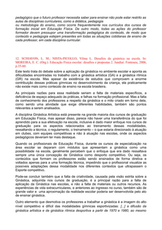pedagógico que o futuro professor necessita saber para ensinar não pode estar restrito as
aulas de disciplinas curriculares, como a didática, pedagogia
ou metodologia do ensino, como ocorre frequentemente nos currículos dos cursos de
formação inicial em Educação Física. De outro modo, todas as ações do professor
formador devem pressupor uma transformação pedagógica do conteúdo, de modo que
conteúdo e pedagogia estejam presentes em todas as situações cotidianas de ensino de
cada professor, em cada disciplina curricular.
12. SCHIAVON, L. M.; NISTA-PICOLLO, Vilma L. Desafios da ginástica na escola. In:
MOREIRA, E. C. (Org.). Educação Física escolar: desafios e propostas 2. Jundiaí: Fontoura, 2006,
p.35-60.
Este texto trata do debate sobre a aplicação da ginástica no ambiente escolar e aponta as
dificuldades encontradas no trabalho com a ginástica artística (GA) e a ginástica rítmica
(GR) na escola. Mas apesar da existência de estudos que comprovem a enorme
contribuição dessas práticas gímnicas no desenvolvimento da criança, ela praticamente
não existe mais como conteúdo de ensino na escola brasileira.
As principais razões para essa realidade seriam a falta de materiais específicos, a
deficiência de espaço adequado às práticas, e falhas na formação profissional. Mas a falta
de conhecimento dos professores a respeito da ginástica e o mito criado em torno dela,
como sendo uma atividade que exige diferentes habilidades, também são pontos
relevantes a serem analisados.
A disciplina Ginástica Artística está presente na grande maioria dos cursos de graduação
em Educação Física, mas apesar disso, parece não haver uma transferência do que foi
aprendido para a sua efetivação na escola, inclusive é dado maior enfoque nos cursos de
graduação para os aspectos relacionados ao treinamento dessas modalidades,
ressaltando a técnica, o regulamento, o treinamento – o que estaria direcionado à atuação
em clubes, com equipes competitivas e não à atuação nas escolas, onde os aspectos
pedagógicos deveriam ter mais destaque.
Quando os profissionais de Educação Física, durante os cursos de especialização na
área escolar se deparam com módulos que apresentam a ginástica como uma
possibilidade na escola, geralmente percebem que o enfoque que era dado ressaltava
sempre uma única concepção de Ginástica como desporto competitivo. Ou seja, os
conteúdos que formam os professores estão sendo ensinados de forma diretiva e
voltados apenas para a uma formação técnica, impedindo que o profissional visualize as
possíveis adaptações dessa modalidade nos diferentes contextos que ultrapassem o
Esporte competitivo.
Pode-se concluir também que a falta de criatividade, causada pela visão estrita sobre a
Ginástica, adquirida nos cursos de graduação, é a principal razão para a falta de
aplicação da Ginástica nas escolas, e não a falta de materiais ou outros recursos. As
experiências de vida extracurriculares, e anteriores ao ingresso no curso, também são de
grande valor e uma aproximação da realidade escolar poderia ser desenvolvida pelo ato
de ensinar ginástica.
Outro elemento que desmotiva os professores a trabalhar a ginástica é a imagem do alto
nível competitivo e difícil das modalidades gímnicas esportivizadas: [...] a difusão da
ginástica artística e da ginástica rítmica desportiva a partir de 1970 e 1980, ao mesmo
 