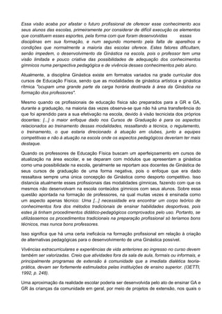 Essa visão acaba por afastar o futuro profissional de oferecer esse conhecimento aos
seus alunos das escolas, primeiramente por considerar de difícil execução os elementos
que constituem esses esportes, pela forma com que foram desenvolvidas essas
disciplinas em sua formação, e num segundo momento pela falta de aparelhos e
condições que normalmente a maioria das escolas oferece. Estes fatores dificultam,
senão impedem, o desenvolvimento da Ginástica na escola, pois o professor tem uma
visão limitada e pouco criativa das possibilidades de adequação dos conhecimentos
gímnicos numa perspectiva pedagógica e de vivência desses conhecimentos pelo aluno.
Atualmente, a disciplina Ginástica existe em formatos variados na grade curricular dos
cursos de Educação Física, sendo que as modalidades de ginástica artística e ginástica
rítmica "ocupam uma grande parte da carga horária destinada à área da Ginástica na
formação dos professores".
Mesmo quando os profissionais de educação física são preparados para a GR e GA,
durante a graduação, na maioria das vezes observa-se que não há uma transferência do
que foi aprendido para a sua efetivação na escola, devido à visão tecnicista dos próprios
docentes: [...] o maior enfoque dado nos Cursos de Graduação é para os aspectos
relacionados ao treinamento dessas modalidades, ressaltando a técnica, o regulamento,
o treinamento, o que estaria direcionado à atuação em clubes, junto a equipes
competitivas e não à atuação na escola onde os aspectos pedagógicos deveriam ter mais
destaque.
Quando os professores de Educação Física buscam um aperfeiçoamento em cursos de
atualização na área escolar, e se deparam com módulos que apresentam a ginástica
como uma possibilidade na escola, geralmente se reportam aos docentes de Ginástica de
seus cursos de graduação de uma forma negativa, pois o enfoque que era dado
ressaltava sempre uma única concepção de Ginástica como desporto competitivo. Isso
distancia atualmente esses profissionais das modalidades gímnicas, fazendo com que os
mesmos não desenvolvam na escola conteúdos gímnicos com seus alunos. Sobre essa
questão apontada na formação de professores, na qual muitas vezes é ensinada como
um aspecto apenas técnico: Uma [...] necessidade era encontrar um corpo teórico de
conhecimentos fora dos métodos tradicionais de ensinar habilidades desportivas, pois
estes já tinham procedimentos didático-pedagógicos comprovados pelo uso. Portanto, se
utilizássemos os procedimentos tradicionais na preparação profissional só teríamos bons
técnicos, mas nunca bons professores.
Isso significa que há uma certa ineficácia na formação profissional em relação à criação
de alternativas pedagógicas para o desenvolvimento de uma Ginástica possível.
Vivências extracurriculares e experiências de vida anteriores ao ingresso no curso devem
também ser valorizadas. Creio que atividades fora da sala de aula, formais ou informais, e
principalmente programas de extensão à comunidade que a imediata dialética teoria-
prática, devam ser fortemente estimulados pelas instituições de ensino superior. (I3ETTI,
1992, p. 248).
Uma aproximação da realidade escolar poderia ser desenvolvida pelo ato de ensinar GA e
GR às crianças da comunidade em geral, por meio de projetos de extensão, nos quais o
 
