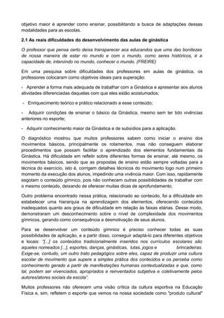 objetivo maior é aprender como ensinar, possibilitando a busca de adaptações dessas
modalidades para as escolas.
2.1 As reais dificuldades do desenvolvimento das aulas de ginástica
O professor que pensa certo deixa transparecer aos educandos que uma das bonitezas
de nossa maneira de estar no mundo e com o mundo, como seres históricos, é a
capacidade de, intervindo no mundo, conhecer o mundo. (FREIRE)
Em uma pesquisa sobre dificuldades dos professores em aulas de ginástica, os
professores colocaram como objetivos ideais para superação:
- Aprender a forma mais adequada de trabalhar com a Ginástica e apresentar aos alunos
atividades diferenciadas daquelas com que eles estão acostumados;
- Enriquecimento teórico e prático relacionado a esse conteúdo;
- Adquirir condições de ensinar o básico da Ginástica, mesmo sem ter tido vivências
anteriores no esporte;
- Adquirir conhecimento maior da Ginástica e de subsídios para a aplicação.
O diagnóstico mostrou que muitos professores sabem como iniciar o ensino dos
movimentos básicos, principalmente os rolamentos, mas não conseguem elaborar
procedimentos que possam facilitar o aprendizado dos elementos fundamentais da
Ginástica. Há dificuldade em refletir sobre diferentes formas de ensinar, até mesmo, os
movimentos básicos, sendo que as propostas de ensino estão sempre voltadas para a
técnica do exercício, isto é, corrigem detalhes técnicos do movimento logo num primeiro
momento da execução dos alunos, impedindo uma vivência maior. Com isso, rapidamente
esgotam o conteúdo gímnico, pois não conhecem outras possibilidades de trabalhar com
o mesmo conteúdo, deixando de oferecer muitas dicas de aprofundamento.
Outro problema encontrado nessa prática, relacionado ao conteúdo, foi a dificuldade em
estabelecer uma hierarquia na aprendizagem dos elementos, oferecendo conteúdos
inadequados quanto aos graus de dificuldade em relação às faixas etárias. Desse modo,
demonstraram um desconhecimento sobre o nível de complexidade dos movimentos
gímnicos, gerando como consequência a desmotivação de seus alunos.
Para se desenvolver um conteúdo gímnico é preciso conhecer todas as suas
possibilidades de aplicação, e a partir disso, conseguir adaptá-lo para diferentes objetivos
e locais: “[...] os conteúdos tradicionalmente inseridos nos currículos escolares são
aqueles nomeados [...], esportes, danças, ginásticas, lutas, jogos e brincadeiras.
Exige-se, contudo, um outro trato pedagógico sobre eles, capaz de produzir uma cultura
escolar de movimento que supere a simples prática dos conteúdos e os perceba como
conhecimento gerado a partir de manifestações humanas contextualizadas e que, como
tal, podem ser vivenciados, apropriados e reinventados subjetiva e coletivamente pelos
autores/atores sociais da escola”.
Muitos professores não oferecem uma visão crítica da cultura esportiva na Educação
Física e, sim, refletem o esporte que vemos na nossa sociedade como "produto cultural"
 