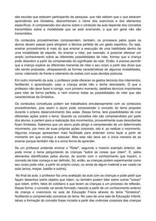 das escolas que estavam participando da pesquisa, que não sabiam que o que estavam
aprendendo era Ginástica, desconheciam o nome dos exercícios e dos elementos
específicos. A compreensão dos alunos sobre o conteúdo da aula depende dos conceitos
transmitidos sobre a modalidade que se está ensinando, o que em geral não são
transmitidos.
Os conteúdos procedimentais compreendem, também, os processos pelos quais os
alunos devem passar para atingirem a técnica perfeita de um gesto esportivo. Ou seja,
ensinar procedimento é mais do que ensinar a execução de uma habilidade dentro de
uma modalidade de esporte. Ao ensinar o rolar, por exemplo, é possível oferecer um
amplo conhecimento sobre as diferentes possibilidades de rolar, formas que a criança
pode descobrir a partir da compreensão do significado de rolar. Então, é preciso permitir
que a criança explore as diferentes maneiras de rolar o seu corpo a partir das dicas que
vão sendo propostas, ultrapassando as formas características de algumas modalidades,
como: rolamento de frente e rolamento de costas com suas devidas posturas.
Em outro momento da aula, o professor pode oferecer os gestos técnicos dos rolamentos,
facilitando o aprendizado, caso a criança ainda não o tenha descoberto. O que o
professor não deve fazer é corrigir, num primeiro momento, detalhes técnicos importantes
para rolar de forma perfeita, e nem ensinar todas as possibilidades do rolar que são
características da Ginástica.
Os conteúdos conceituais podem ser trabalhados simultaneamente com os conteúdos
procedimentais, pois assim o aluno pode compreender o conceito do tema proposto
durante o próprio desenvolvimento das aulas. Dessa forma, terá possibilidades de criar
diferentes ações sobre o tema. Quando os conceitos não são compreendidos por parte
dos alunos, e partem para a realização dos movimentos, provavelmente suas descobertas
ficam limitadas. Sabemos que um aluno pode atingir a compreensão de um determinado
movimento, por meio de suas próprias ações corporais, isto é, ao realizar o movimento.
Algumas crianças apresentam mais facilidade para entender como fazer a partir do
momento em que começa a executar. Mas esta não deve ser a única maneira de se
ensinar porque também não é a única forma de aprender.
Se um professor pretende ensinar o "Rolar", seguindo o mesmo exemplo anterior, ele
pode iniciar o tema perguntando às crianças "sobre as coisas que rolam". E, pelos
elementos identificados pelos alunos, de acordo com o conhecimento que trazem, o
conceito de rolar começa a ser definido. Só, então, as crianças podem experimentar como
seu corpo pode rolar, a partir do próprio corpo, ou ainda de algum material a ser usado na
aula (arcos, maças, bastão e outros).
No final da aula, o professor faz uma avaliação da aula com as crianças e pode pedir que
façam desenhos sobre objetos que rolam, ou também podem falar sobre outras "coisas"
que rolam, enfim, fatos do cotidiano e que levem as crianças a um processo de reflexão.
Dessa forma, o conceito vai sendo formado, nascido a partir de um conhecimento anterior
da criança e vivenciá-lo na aula de Educação Física através do tema "Ginástica",
facilitando a compreensão conceituai do tema. No caso de uma sala de Educação Infantil,
talvez a formação do conceito fosse iniciada a partir das vivências corporais das crianças
 