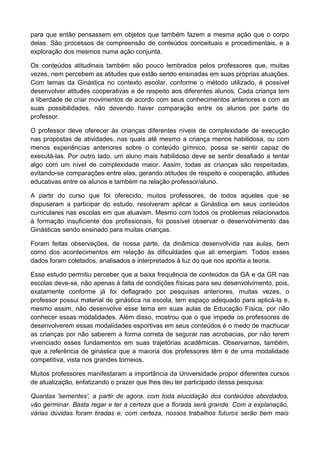 para que então pensassem em objetos que também fazem a mesma ação que o corpo
delas. São processos de compreensão de conteúdos conceituais e procedimentais, e a
exploração dos mesmos numa ação conjunta.
Os conteúdos atitudinais também são pouco lembrados pelos professores que, muitas
vezes, nem percebem as atitudes que estão sendo ensinadas em suas próprias atuações.
Com temas da Ginástica no contexto escolar, conforme o método utilizado, é possível
desenvolver atitudes cooperativas e de respeito aos diferentes alunos. Cada criança tem
a liberdade de criar movimentos de acordo com seus conhecimentos anteriores e com as
suas possibilidades, não devendo haver comparação entre os alunos por parte do
professor.
O professor deve oferecer às crianças diferentes níveis de complexidade de execução
nas propostas de atividades, nas quais até mesmo a criança menos habilidosa, ou com
menos experiências anteriores sobre o conteúdo gímnico, possa se sentir capaz de
executá-las. Por outro lado, um aluno mais habilidoso deve se sentir desafiado a tentar
algo com um nível de complexidade maior. Assim, todas as crianças são respeitadas,
evitando-se comparações entre elas, gerando atitudes de respeito e cooperação, atitudes
educativas entre os alunos e também na relação professor/aluno.
A partir do curso que foi oferecido, muitos professores, de todos aqueles que se
dispuseram a participar do estudo, resolveram aplicar a Ginástica em seus conteúdos
curriculares nas escolas em que aluavam. Mesmo com todos os problemas relacionados
à formação insuficiente dos profissionais, foi possível observar o desenvolvimento das
Ginásticas sendo ensinado para muitas crianças.
Foram feitas observações, de nossa parte, da dinâmica desenvolvida nas aulas, bem
como dos acontecimentos em relação às dificuldades que ali emergiam. Todos esses
dados foram coletados, analisados e interpretados à luz do que nos aponta a teoria.
Esse estudo permitiu perceber que a baixa frequência de conteúdos da GA e da GR nas
escolas deve-se, não apenas à falta de condições físicas para seu desenvolvimento, pois,
exatamente conforme já foi deflagrado por pesquisas anteriores, muitas vezes, o
professor possui material de ginástica na escola, tem espaço adequado para aplicá-la e,
mesmo assim, não desenvolve esse tema em suas aulas de Educação Física, por não
conhecer essas modalidades. Além disso, mostrou que o que impede os professores de
desenvolverem essas modalidades esportivas em seus conteúdos é o medo de machucar
as crianças por não saberem a forma correta de segurar nas acrobacias, por não terem
vivenciado esses fundamentos em suas trajetórias acadêmicas. Observamos, também,
que a referência de ginástica que a maioria dos professores têm é de uma modalidade
competitiva, vista nos grandes torneios.
Muitos professores manifestaram a importância da Universidade propor diferentes cursos
de atualização, enfatizando o prazer que lhes deu ter participado dessa pesquisa:
Quantas 'sementes', a partir de agora, com toda elucidação dos conteúdos abordados,
vão germinar. Basta regar e ter a certeza que a florada será grande. Com a explanação,
várias dúvidas foram tiradas e, com certeza, nossos trabalhos futuros serão bem mais
 