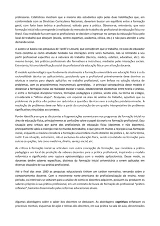 professores. Estatísticas mostram que a maioria dos estudantes opta pelas duas habilitações que, em
conformidade com as Diretrizes Curriculares Nacionais, deveriam buscar um equilíbrio entre a formação
geral, com forte base teórica e profissional, voltada para a prática. Observa-se, entretanto, que essa
formação inicial não corresponde à realidade do mercado de trabalho do profissional de educação física no
Brasil. Essa realidade faz com que os profissionais se decidam a ingressar no campo da educação física pelo
local de trabalho que desejam (escola, centro esportivo, academia, clínica, etc.) e não para atender a uma
demanda social.
A autora se baseia nas pesquisas de Tardif e Lessard, que consideram que o trabalho, no caso do educador
físico constitui-se como atividade fundada nas interações entre seres humanos, não se limitando a seu
perfil profissional específico ou à natureza do trabalho (técnico, médico, estético, educativo, etc.). Ao
mesmo tempo, tais práticas profissionais são formativas e instrutivas, mediadas pelas interações sociais.
Entretanto, há uma identificação social do profissional da educação física com a função docente.
O modelo epistemológico que fundamenta atualmente a formação universitária em educação física é o da
racionalidade técnica ou aplicacionista, postulando que o profissional primeiramente deve dominar as
técnicas e teorias para depois aplicá-las no trabalho profissional, com ênfase na solução técnica de
problemas, com os procedimentos instrumentais aprendidos. A principal consequência deste modelo é
distanciar a formação inicial da realidade escolar e social, estabelecendo dicotomias entre teoria e prática,
e entre a formação disciplinar teórica, formação pedagógica e prática, sendo esta, na forma de estágio,
considerada a “última etapa”. Pesquisas, em especial na área de análise do trabalho, apontam que os
problemas da prática não podem ser reduzidos a questões técnicas nem a soluções pré-determinadas. A
resolução de problemas deve ser feita a partir da construção de um quadro interpretativo de problemas
significativos vinculados ao contexto.
Porém identifica-se que as dicotomias e fragmentações aumentaram nos programas de formação inicial na
área de educação física, principalmente as confusões sobre o papel da teoria na formação profissional. Essa
situação gera críticas por parte dos profissionais de educação física (docentes e não docentes),
principalmente após a inserção real no mundo do trabalho, o que gera em muitos a rejeição à sua formação
inicial, enquanto a maioria considera a formação universitária muito distante da prática e, de certa forma,
inútil. Essa situação, entretanto, não é exclusiva da educação física, sendo constatada na formação para
outras ocupações, tais como medicina, direito, serviço social, etc.
As críticas à formação inicial se articulam com outra concepção de formação, que considera a prática
pedagógica um local de produção de saberes docentes para a prática profissional, inspirando o modelo
reformista e significando uma ruptura epistemológica com o modelo aplicacionista. Desse modo, os
docentes detêm saberes específicos, distintos da formação inicial universitária a serem aplicados em
diversas situações de sua prática profissional.
Até o final dos anos 1980 as pesquisas educacionais tinham um caráter normativo, versando sobre o
comportamento docente. Com o movimento norte-americano de profissionalização do ensino, nesse
período, os interesses se voltaram para a análise de como os docentes adquirem, possuem ou produzem os
saberes próprios à sua prática profissional, em um contexto de busca de formação do profissional “prático
reflexivo”, bastante disseminado pelas reformas educacionais atuais.
Algumas abordagens sobre o saber dos docentes se destacam. As abordagens cognitivas enfatizam os
processos mentais, esquemas de ação e rotinas dos docentes, em sua prática na sala de aula, denominados
 
