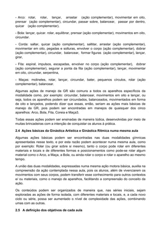 - Arco: rotar, rolar, lançar, arrastar (ação complementar), movimentar em oito,
prensar (ação complementar), circundar, passar sobre, balancear, passar por dentro,
quicar (ação complementar).
- Bola: lançar, quicar. rolar, equilibrar, prensar (ação complementar), movimentos em oito,
circundar.
- Corda: saltar, quicar (ação complementar), saltitar, arrastar (ação complementar),
movimentar em oito, pegadas e solturas, envolver o corpo (ação complementar), dobrar
(ação complementar), circundar, balancear, formar figuras (ação complementar), lançar,
girar,
- Fita: espiral, impulsos, escapadas, envolver no corpo (ação complementar), dobrar
(ação complementar), segurar a ponta da fita (ação complementar), lançar, movimentar
em oito, circundar, serpentina,
- Maças: molinetes, rotar, lançar, circundar, bater, pequenos círculos, rolar (ação
complementar), balancear.
Algumas ações de manejo da GR são comuns a todos os aparelhos específicos da
modalidade como, por exemplo: circundar, balancear, movimentos em oito e lançar, ou
seja, todos os aparelhos podem ser circundados, balanceados, movimentados em forma
de oito e lançados, podendo dizer que essas, então, seriam as ações mais básicas de
manejo da GR, pois podem ser encontradas em manejos de quaisquer dos cinco
aparelhos: Arco, Bola, Fita, Coreia e Maça3.
Todas essas ações podem ser ensinadas de maneira lúdica, desenvolvidas por meio de
muitas brincadeiras com a intenção de conquistar os alunos à prática.
2.4 Ações básicas da Ginástica Artística e Ginástica Rítmica numa mesma aula
Algumas ações básicas podem ser encontradas nas duas modalidades gímnicas
apresentadas nesse texto, e por esta razão podem acontecer numa mesma aula, como
por exemplo: Rolar (ou girar sobre si mesmo), tanto o corpo pode rolar em diferentes
materiais e locais e de diferentes formas e posicionamentos como pode-se rolar algum
material como o Arco, a Maça, a Bola, ou ainda rolar o corpo e rolar o aparelho ao mesmo
tempo.
A união das duas modalidades, expressadas numa mesma ação motora básica, auxilia na
compreensão da ação contemplada nessa aula, pois os alunos, além de vivenciarem os
movimentos com seus corpos, podem transferir esse conhecimento para outros contextos
e/ ou materiais, como o manejo de aparelhos, facilitando a compreensão do conceito da
ação.
Os conteúdos podem ser organizados de maneira que, nas séries iniciais, sejam
exploradas as ações de forma isolada, com diferentes materiais e locais, e, a cada novo
ciclo ou série, possa ser aumentado o nível de complexidade das ações, combinando
umas com as outras.
2.5 A definição dos objetivos de cada aula
 