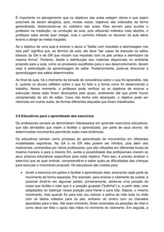 É importante no planejamento que os objetivos das aulas estejam claros e que sejam
possíveis de serem atingidos, pois, muitas vezes, objetivos são colocados de forma
generalizada, distanciando-se do cotidiano das aulas. Eles servem para auxiliar o
professor na mediação, na condução da aula, pois utilizando métodos mais abertos, o
professor sabe aonde quer chegar, mas o caminho trilhado no decorrer da aula eleve
levá-lo a atingir as metas traçadas.
Se o objetivo de uma aula é ensinar o aluno a "Saltar com impulsão e aterrissagem nos
dois pés" significa que, ao término da aula, ele deve "ser capaz de executar os saltos
básicos da GA e da GR que iniciam sua impulsão com os pés unidos e aterrissam da
mesma forma". Portanto, desde a distribuição dos materiais disponíveis no ambiente
proposto para a aula, como os processos escolhidos para o seu desenvolvimento, devem
visar à estimulação da aprendizagem de saltar. Posteriormente, pode-se direcionar a
aprendizagem dos saltos determinados.
Ao final da aula, há o momento da tomada de consciência sobre o que foi aprendido, isto
é, quando os alunos refletem sobre o que foi feito e a forma como foi desenvolvido o
trabalho. Nesse momento, o professor pode verificar se os objetivos de ensinar a
execução dessa ação foram alcançados pelo grupo, analisando até que ponto houve
compreensão do ato de saltar. Caso não tenha sido alcançado, o objetivo pode ser
retomado em outras aulas, de formas diferentes daquelas que foram trabalhadas.
2.6 Educativos para o aprendizado dos exercícios
Os professores sempre se demonstram interessados em aprender exercícios educativos,
que são atividades que visam a facilitar o aprendizado, por parte de seus alunos, de
determinados movimentos permitindo aulas mais dinâmicas.
Os educativos servem como processo do aprendizado de movimentos em diferentes
modalidades esportivas. Na GA e na GR eles podem ser infinitos, pois além dos
tradicionais, conhecidos por vários professores, que são utilizados em diferentes locais da
mesma maneira e para o mesmo fim, existe a possibilidade dos profissionais criarem os
seus próprios educativos específicos para cada objetivo. Para isso, é preciso analisar o
exercício que se quer ensinar, compreendê-lo e saber quais as dificuldades das crianças
para executar o movimento proposto. Os educativos são criados para:
• dividir o exercício em partes e facilitar o aprendizado dele, ensinando cada parte do
movimento de forma separada. Por exemplo, para ensinar o rolamento de costas, é
possível dividi-lo em algumas partes: primeiramente, adota-se uma posição do
corpo que facilita o rolar que é a posição grupada ("bolinha") e, a partir dela, criar
adaptações do balançar nessa posição para frente e para trás. Depois, o mesmo
movimento, mas quando for para trás vou colocar a palma da mão toda no chão
com os dedos voltados para os pés, embaixo do ombro com os cotovelos
apontados para o teto. Até esse momento, foram ensinadas as posições de rolar e
como deve ser feito o apoio das mãos no momento do rolamento. Em seguida, a
 