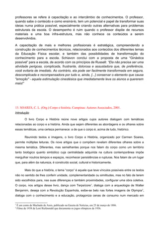 professores se refere à capacitação e ao intercâmbio de conhecimentos. O professor,
quando sabe o conteúdo e como ensiná-lo, tem um potencial e papel de transformar suas
ideias numa prática possível, especialmente criando outras alternativas para problemas
estruturais da escola. O desempenho é ruim quando o professor dispõe de recursos
materiais e uma boa infra-estrutura, mas não conhece os conteúdos a serem
desenvolvidos.
A capacitação de mais e melhores profissionais é estratégica, compreendendo a
construção de conhecimentos técnicos, relacionados aos conteúdos dos diferentes temas
da Educação Física escolar, e também das possibilidades de transformação do
conhecimento para a escola. Schiavon conclui com a proposta de uma “Ginástica
possível” para a escola, de acordo com os princípios de Russell: “Ela não precisa ser uma
atividade perigosa, complicada, frustrante, dolorosa e assustadora que, de preferência,
você evitaria de imediato. Ao contrário, ela pode ser facilmente transformada em segura,
descomplicada e recompensadora por tudo e, ainda, [...] conservar o elemento que causa
"emoção" - aquela estimulação cinestésica que imediatamente leva os alunos a quererem
mais!”
13. SOARES, C. L. (Org.) Corpo e história. Campinas: Autores Associados, 2001.
Introdução
O livro Corpo e História reúne nove artigos cujos autores dialogam com temáticas
relacionadas ao corpo e a história. Ainda que sejam diferentes as abordagens e os olhares sobre
essas temáticas, uma certeza permanece: a de que o corpo é, acima de tudo, histórico.
Reunindo textos e imagens, o livro Corpo e História, organizado por Carmen Soares,
permite múltiplas leituras. Os nove artigos que o compõem revelam diferentes olhares sobre a
mesma temática. Diferentes, mas semelhantes porque nos falam do corpo como um território
tanto biológico quanto simbólico cuja centralidade adquirida na cultura contemporânea impõe
mergulhar noutros tempos e espaços, reconhecer persistências e rupturas. Nos falam de um lugar
que, para além da natureza, é construído social, cultural e historicamente.
Mais do que a história, o tema “corpo” é aquele que teve vínculos possíveis entre os textos
não no sentido de lhes conferir unidade, complementaridade ou similitudes, mas no fato de terem
sido escolhidos para, nas suas diferenças e também proximidades, configurar uma obra coletiva.
O corpo, nos artigos desse livro, dança com Terpsícore1
, dialoga com a arqueologia de Walter
Benjamim, deseja com a Revolução Espanhola, exibe-se belo nas fortes imagens de Olympia2
,
dialoga com o conhecimento e a educação, protagoniza cenas de consumo num mercado em
1
É um conto de Machado de Assis, publicado na Gazeta de Notícias, em 25 de março de 1886.
2
Filme de 1938 de Leni Riefenstahl que documenta os jogos olímpicos de 1936.
 