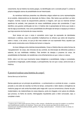 crescimento, faz-se história nos textos gregos, na identificação com o conceito physis3
e, ainda na
própria indagação acerca da possibilidade de ser historicizado.
As narrativas históricas presentes nos diferentes artigos exibem-se como representações
do já existido, distanciando-se da descrição de feitos e fatos. São textos que permitem ao leitor
imaginar, inventar, buscar do esquecimento palavras e imagens, sem que as mesmas tenham
aparência de verdade, mas passíveis de nossa credibilidade porque são consistentes. E aqui
identifico uma grande contribuição do livro: A história não é apresentada de forma que revele o
real de algo já acontecido, mas como possibilidade de afirmação de tempos e espaços já vividos e
que hoje escorrem do horizonte de nossa memória.
Num tempo em que o corpo é concebido como lugar de expressão de identidades
individuais e coletivas, esse livro possibilita multiplicarmos os olhares que sobre ele lançamos:
sobre o nosso, o de outros, os que já não mais existem em sua expressão física, aqueles que
estão sendo construídos como híbridos de homem e máquina.
Ao tecer diálogos entre distintas temporalidades, Corpo e História fala-nos sobre formas de
“assujeitamento” do corpo, das minúcias de seu controle, da intervenção de diferentes poderes e
saberes, da sua visibilidade midiática. Fala também de desejos e prazeres do corpo, de
possibilidades de liberdade, de resistências e de enfrentamentos ao que o reduz e o educa.
Enfim, este é um livro que movimenta nossa inteligência e sensibilidade, instiga a curiosidade,
surpreende a imaginação, acolhe desejos, e principalmente, faz ver que o corpo, acima de tudo, é
histórico.
É possível realizar uma história do corpo?
Denise Bernuzzi de Sant’Anna
Denise optando por um princípio de pertinência – o conhecimento e o controle do corpo -, a autora
procede a uma série de recortes na linha do tempo, conduzindo o leitor desde a emergência da
medicina grega em solo ainda fecundado pela magia até o que se convencionou chamar de pós-
modernidade e às metamorfoses do corpo-máquina, ponto de chegada e de ruptura da reflexão,
que provoca, no fecho do escrito, interrogações inquietantes para o leitor convocado, aqui, a
completar o texto:
3
A palavra physis indica aquilo que por si brota, se abre, emerge, o desabrochar que surge de si próprio e se manifesta
neste desdobramento, pondo-se no manifesto. Trata-se, pois, de um conceito que nada tem de estático, que se
caracteriza por uma dinamicidade profunda, genética. No artigo, representa physis – o homem no amor, no desejo, na
exaltação dos sentidos.
 