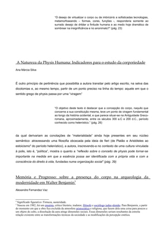 “O desejo de virtualizar o corpo ou de imbricá-lo a sofisticadas tecnologias,
metamorfoseando – formas, cores, funções -, responderia somente ao
surrado desejo de driblar a finitude humana e ao medo hoje dramático de
sombrear na insignificância e no anonimato?” (pág. 23)
A Natureza da Physis Humana: Indicadores para o estudo da corporiedade
Ana Márcia Silva
É outro princípio de pertinência que possibilita a autora transitar pelo artigo escrito, na selva das
dicotomias e, ao mesmo tempo, partir de um ponto preciso na linha do tempo: aquele em que o
sentido grego de physis passa por uma “viragem”
“O objetivo deste texto é destacar que a concepção do corpo, naquilo que
concerne a sua constituição mesma, teve um ponto de viragem fundamental
ao longo da história ocidental, e que parece situar-se na Antiguidade Greco-
romana, aproximadamente, entre os séculos 300 a.C e 200 d.C., período
conhecido como helenístico.” (pág. 26)
da qual derivariam as conotações de “materialidade” ainda hoje presentes em seu núcleo
semântico: atravessando uma filosofia obcecada pela ideia de fieri (de Platão e Aristóteles ao
estoicismo4
do período helenístico), a autora, inscrevendo-a no contexto de uma cultura vinculada
à polis, isto é, “política”, mostra o quanto a “reflexão sobre o conceito de physis pode tornar-se
importante na medida em que a essência possa ser identificada com a própria vida e com a
consciência do direito à vida, fundadas numa organização social” (pág. 39)
Memória e Progresso: sobre a presença do corpo na arqueologia da
modernidade em Walter Benjamin5
Alexandre Fernandez Vaz
4
Significado figurativo: Firmeza, austeridade.
5
Nasceu em 1982, foi um ensaísta, crítico literário, tradutor, filósofo e sociólogo judeu alemão. Para Benjamin, a partir
do momento em que a obra fica excluída da atmosfera aristocrática e religiosa, que fazem dela uma coisa para poucos e
um objeto de culto, a dissolução da aura atinge dimensões sociais. Essas dimensões seriam resultantes da estreita
relação existente entre as transformações técnicas da sociedade e as modificações da percepção estética.
 