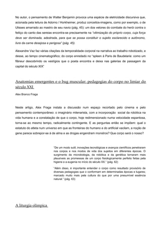 No autor, o pensamento de Walter Benjamin provoca uma espécie de eletricidade discursiva que,
acionada pela leitura de Adorno / Horkheimer, produz conceitos-imagens, como por exemplo, o de
Ulisses amarrado ao mastro de seu navio (pág. 45): um dos vetores do combate do herói contra o
feitiço do canto das sereias encontra-se precisamente na “vitimização do próprio corpo, cuja força
deve ser dominada, adestrada, para que se possa constituir o sujeito esclarecido e autônomo,
livre da carne desejosa e perigosa” (pág. 45).
Alexandre Vaz faz várias citações da temporalidade corporal na narrativa ao trabalho robotizado, e
desse, ao tempo cinematográfico; do corpo enredado no “spleen à Paris de Baudelarie: como um
flâneur descobrindo os vestígios que o poeta encontra e deixa nas galerias de passagem da
capital do século XIX”
Anatomias emergentes e o bug muscular: pedagogias do corpo no limiar do
século XXI
Alex Branco Fraga
Neste artigo, Alex Fraga instala a discussão num espaço recortado pelo cinema e pelo
pensamento contemporâneo: o imaginário milenarista, com a incorporação social da robótica na
vida humana e a constatação de que o corpo, hoje redimensionado numa velocidade espantosa,
torna-se ao mesmo tempo, radicalmente contingente. E as perguntas então se impõem: qual o
estatuto do atleta num universo em que as fronteiras do humano e do artificial vacilam, a noção de
gene parece sobrepor-se à de alma e as drogas engendram monstros? Que corpo será o nosso?
“De um modo sutil, inovações tecnológicas e avanços científicos penetraram
nos corpos e nos modos de vida dos sujeitos em diferentes épocas. O
surgimento da microbiologia, da robótica e da genética tornaram mais
plausíveis as promessas de um corpo fisiologicamente perfeito feitas pela
higiene e a eugenia no início do século XX.” (pág. 62)
“Além disso, é importante entender o corpo como resultado provisório de
diversas pedagogias que o conformam em determinadas épocas e lugares;
marcado muito mais pela cultura do que por uma presumível essência
natural.” (pág. 63)
A liturgia olímpica
 