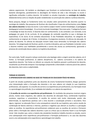 saberes experenciais. Há também as abordagens que focalizam os conhecimentos na base de ensino,
bastante abrangentes, paralelamente às abordagens de história de vida e das interações na escola e
significados atribuídos à prática docente. Há também os estudos inspirados na sociologia do trabalho,
debatendo temas como as relações de poder estabelecidas na construção dos saberes e práticas docentes.
Nesta pesquisa, Borges se fundamenta tanto nos estudos sobre pensamento dos docentes quanto na
sociologia do trabalho. Nas pesquisas de Shulman são classificados 3 tipos de conhecimentos como fontes
dos saberes docentes na base do ensino: 1) da matéria (subject matter content knowledge); 2) pedagógico
(pedagogical content knowledge); 3) currículo (curricular knowledge). Para esse autor, 7 categorias formam
o knowledge de base do ensino. O docente deve ter conhecimento: 1) do conteúdo a ser ensinado; 2) da
pedagogia em geral; 3) do currículo; 4) da pedagogia do conteúdo específico (o que o distingue do
especialista); 5) do aluno; 6) do contexto educacional; 7) das finalidades educativas. As categorias de
conhecimento se originam de 4 fontes: 1) disciplinas; 2) programas escolares; 3) ciências da educação; 4)
prática do docente. As ciências da educação incluem todas essas dimensões na formação dos saberes
docentes. Tal categorização de Shulman, porém, é restrita à disciplina, pois sua finalidade é entender como
o docente mobiliza suas habilidades possibilitando o acesso dos alunos ao conhecimento, ignorando o
processo de constituição desses saberes na trajetória do professor.
Por outro lado, Tardif, Lessard e Lahaye construíram uma tipologia sobre a origem social dos saberes, em 4
fontes: 1) formação profissional; 2) saberes disciplinares; 3) saberes curriculares e 4) saberes da
experiência docente. Tais fontes se referem ao conjunto da trajetória pessoal e profissional do docente,
ressaltando sua dimensão temporal. Essa tipologia compreende a diversidade e natureza plural dos saberes
dos docentes, bem como a subjetividade.
TORNAR-SE DOCENTE:
A APRENDIZAGEM DOS SABERES NA BASE DO TRABALHO DE EDUCADOR FÍSICO NO BRASIL
A partir de estudos qualitativos junto aos docentes do ensino fundamental brasileiro, Borges apresenta
uma interpretação sobre a formação dos docentes e de seus saberes em relação às suas trajetórias
profissionais, sob aspectos: 1) a escolha da carreira e as experiências pré-profissionais; 2) a formação inicial
e a aprendizagem da profissão; 3) as realidades do trabalho e os saberes da experiência.
1) A escolha da carreira e as experiências pré-profissionais. Os resultados das pesquisas mostram origens
plurais, muitas vezes singulares, dos saberes dos docentes de educação física, combinando trajetórias
escolares, esportivas e universitárias. A escolha da carreira está muito relacionada, porém não
determinada, às experiências positivas com a área durante a socialização primária e secundária. Para
alguns, ingressar na educação física é uma consequência natural de sua trajetória, para outros resulta da
combinação de fatores externos e internos, positivos e negativos que alteram as escolhas e a percepção
sobre as escolhas. As experiências pré-profissionais colaboram para as escolhas de carreira e fornecem
pistas sobre a formação dos saberes docentes e para as críticas que os docentes fazem à sua formação
inicial. Vale ressaltar que, como a maioria dos estudantes brasileiros trabalha durante os estudos, ocorre
uma sobreposição entre experiências pré-profissionais e formação profissional e, no caso dos docentes
ocorre uma sobreposição entre experiência e aprendizagem do trabalho.
 