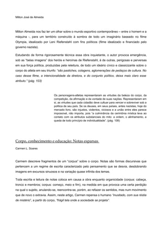 Milton José de Almeida
Milton Almeida nos faz ter um olhar sobre o mundo esportivo contemporâneo – entre o homem e a
máquina -, para um território construído à sombra de todo um imaginário baseado no filme
Olympia, idealizado por Leni Riefenstahl com fins políticos (filme idealizado e financiado pelo
governo nazista).
Estudando de forma rigorosamente técnica essa obra inquietante, o autor provoca emergência,
sob as “belas imagens” dos heróis e heroínas de Riefenstahl, à de outras, perigosas e perversas
em sua força política, produzidas pela releitura, de todo um ideário cívico e classicizante sobre o
corpo do atleta em seu triunfo: “são pastiches, colagens, aglomerações de pedaços de cultura. No
caso desse filme, a intencionalidade da diretora, e do conjunto político, deixa mais claro esse
atributo.” (pág. 103)
Os personagens-atletas representaram as virtudes da beleza do corpo, da
competição, da afirmação e da vontade de suas nações. Representaram em
si, as virtudes que cada cidadão deve cultuar para vencer e sobreviver sob a
política de seu país. Se os deuses, em seus países, antes nazistas, hoje do
mercado livro, são injustos, violentos, viciosos e a união entre eles parece
impossível, não importa, pois “a culminância da cerimônia mística leva ao
contato com os atributos substanciais do mito: a ordem, o alinhamento, a
queda de todo princípio de individualidade”. (pág. 108)
Corpo, conhecimento e educação: Notas esparsas
Carmen L. Soares
Carmem descreve fragmentos de um “corpus” sobre o corpo. Notas são formas discursivas que
pertencem a um regime de escrita caracterizado pelo pensamento que se desvia, desdobrando
imagens em excursos sinuosos e na variação quase infinita dos temas.
Toda escrita e leitura de notas coloca em causa a obra enquanto organicidade (corpus: cabeça,
tronco e membros; corpus: começo, meio e fim), na medida em que provoca uma certa perdição
na qual o sujeito, anulando-se, reencontra-se, porém, ao refazer os sentidos, mas num movimento
que de novo o extravia. Assim, neste artigo, Carmen repensa o humano “inusitado, com sua réstia
de mistério”, a partir do corpo, “frágil tela onde a sociedade se projeta”.
 