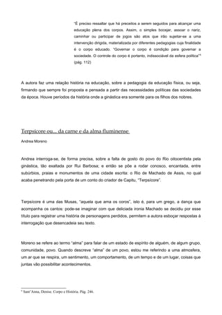 “É preciso ressaltar que há preceitos a serem seguidos para alcançar uma
educação plena dos corpos. Assim, o simples bocejar, assoar o nariz,
caminhar ou participar de jogos são atos que irão sujeitar-se a uma
intervenção dirigida, materializada por diferentes pedagogias cuja finalidade
é o corpo educado. “Governar o corpo é condição para governar a
sociedade. O controle do corpo é portanto, indissociável da esfera política”6
(pág. 112)
A autora faz uma relação história na educação, sobre a pedagogia da educação física, ou seja,
firmando que sempre foi proposta e pensada a partir das necessidades políticas das sociedades
da época. Houve períodos da história onde a ginástica era somente para os filhos dos nobres.
Terpsícore ou... da carne e da alma fluminense
Andrea Moreno
Andrea interroga-se, de forma precisa, sobre a falta de gosto do povo do Rio oitocentista pela
ginástica, tão exaltada por Rui Barbosa; e então se põe a rodar conosco, encantada, entre
subúrbios, praias e monumentos de uma cidade escrita: o Rio de Machado de Assis, no qual
acaba penetrando pela porta de um conto do criador de Capitu, “Terpsícore”.
Terpsícore é uma das Musas, “aquela que ama os coros”, isto é, para um grego, a dança que
acompanha os cantos: pode-se imaginar com que deliciada ironia Machado se decidiu por esse
título para registrar uma história de personagens perdidos, permitem a autora esboçar respostas à
interrogação que desencadeia seu texto.
Moreno se refere ao termo “alma” para falar de um estado de espírito de alguém, de algum grupo,
comunidade, povo. Quando descreve “alma” de um povo, estou me referindo a uma atmosfera,
um ar que se respira, um sentimento, um comportamento, de um tempo e de um lugar, coisas que
juntas vão possibilitar acontecimentos.
6
Sant’Anna, Denise. Corpo e História. Pág. 246.
 