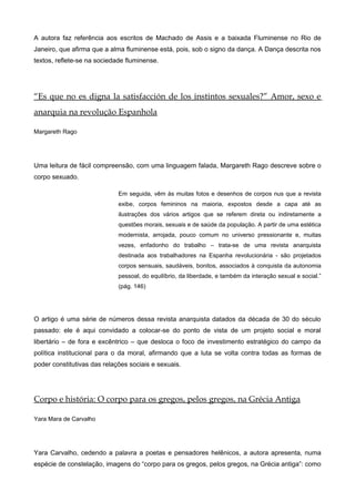 A autora faz referência aos escritos de Machado de Assis e a baixada Fluminense no Rio de
Janeiro, que afirma que a alma fluminense está, pois, sob o signo da dança. A Dança descrita nos
textos, reflete-se na sociedade fluminense.
“Es que no es digna la satisfacción de los instintos sexuales?” Amor, sexo e
anarquia na revolução Espanhola
Margareth Rago
Uma leitura de fácil compreensão, com uma linguagem falada, Margareth Rago descreve sobre o
corpo sexuado.
Em seguida, vêm às muitas fotos e desenhos de corpos nus que a revista
exibe, corpos femininos na maioria, expostos desde a capa até as
ilustrações dos vários artigos que se referem direta ou indiretamente a
questões morais, sexuais e de saúde da população. A partir de uma estética
modernista, arrojada, pouco comum no universo pressionante e, muitas
vezes, enfadonho do trabalho – trata-se de uma revista anarquista
destinada aos trabalhadores na Espanha revolucionária - são projetados
corpos sensuais, saudáveis, bonitos, associados à conquista da autonomia
pessoal, do equilíbrio, da liberdade, e também da interação sexual e social.”
(pág. 146)
O artigo é uma série de números dessa revista anarquista datados da década de 30 do século
passado: ele é aqui convidado a colocar-se do ponto de vista de um projeto social e moral
libertário – de fora e excêntrico – que desloca o foco de investimento estratégico do campo da
política institucional para o da moral, afirmando que a luta se volta contra todas as formas de
poder constitutivas das relações sociais e sexuais.
Corpo e história: O corpo para os gregos, pelos gregos, na Grécia Antiga
Yara Mara de Carvalho
Yara Carvalho, cedendo a palavra a poetas e pensadores helênicos, a autora apresenta, numa
espécie de constelação, imagens do “corpo para os gregos, pelos gregos, na Grécia antiga”: como
 