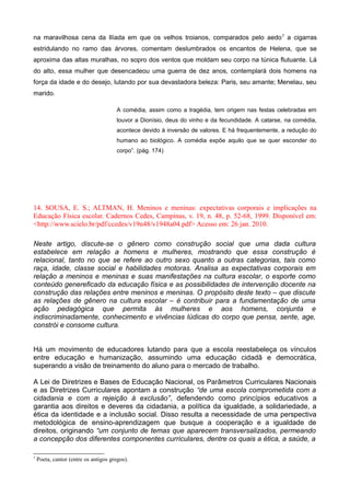 na maravilhosa cena da Ilíada em que os velhos troianos, comparados pelo aedo7
a cigarras
estridulando no ramo das árvores, comentam deslumbrados os encantos de Helena, que se
aproxima das altas muralhas, no sopro dos ventos que moldam seu corpo na túnica flutuante. Lá
do alto, essa mulher que desencadeou uma guerra de dez anos, contemplará dois homens na
força da idade e do desejo, lutando por sua devastadora beleza: Paris, seu amante; Menelau, seu
marido.
A comédia, assim como a tragédia, tem origem nas festas celebradas em
louvor a Dionísio, deus do vinho e da fecundidade. A catarse, na comédia,
acontece devido à inversão de valores. E há frequentemente, a redução do
humano ao biológico. A comédia expõe aquilo que se quer esconder do
corpo”. (pág. 174)
14. SOUSA, E. S.; ALTMAN, H. Meninos e meninas: expectativas corporais e implicações na
Educação Física escolar. Cadernos Cedes, Campinas, v. 19, n. 48, p. 52-68, 1999. Disponível em:
<http://www.scielo.br/pdf/ccedes/v19n48/v1948a04.pdf> Acesso em: 26 jan. 2010.
Neste artigo, discute-se o gênero como construção social que uma dada cultura
estabelece em relação a homens e mulheres, mostrando que essa construção é
relacional, tanto no que se refere ao outro sexo quanto a outras categorias, tais como
raça, idade, classe social e habilidades motoras. Analisa as expectativas corporais em
relação a meninos e meninas e suas manifestações na cultura escolar, o esporte como
conteúdo genereficado da educação física e as possibilidades de intervenção docente na
construção das relações entre meninos e meninas. O propósito deste texto – que discute
as relações de gênero na cultura escolar – é contribuir para a fundamentação de uma
ação pedagógica que permita às mulheres e aos homens, conjunta e
indiscriminadamente, conhecimento e vivências lúdicas do corpo que pensa, sente, age,
constrói e consome cultura.
Há um movimento de educadores lutando para que a escola reestabeleça os vínculos
entre educação e humanização, assumindo uma educação cidadã e democrática,
superando a visão de treinamento do aluno para o mercado de trabalho.
A Lei de Diretrizes e Bases de Educação Nacional, os Parâmetros Curriculares Nacionais
e as Diretrizes Curriculares apontam a construção “de uma escola comprometida com a
cidadania e com a rejeição à exclusão”, defendendo como princípios educativos a
garantia aos direitos e deveres da cidadania, a política da igualdade, a solidariedade, a
ética da identidade e a inclusão social. Disso resulta a necessidade de uma perspectiva
metodológica de ensino-aprendizagem que busque a cooperação e a igualdade de
direitos, originando “um conjunto de temas que aparecem transversalizados, permeando
a concepção dos diferentes componentes curriculares, dentre os quais a ética, a saúde, a
7
Poeta, cantor (entre os antigos gregos).
 