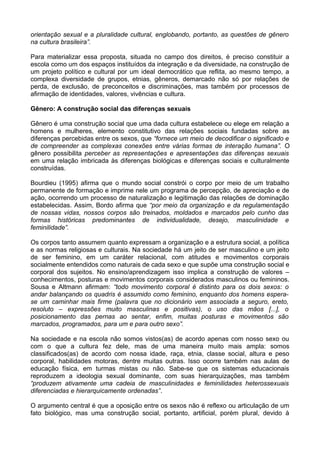 orientação sexual e a pluralidade cultural, englobando, portanto, as questões de gênero
na cultura brasileira”.
Para materializar essa proposta, situada no campo dos direitos, é preciso constituir a
escola como um dos espaços instituídos da integração e da diversidade, na construção de
um projeto político e cultural por um ideal democrático que reflita, ao mesmo tempo, a
complexa diversidade de grupos, etnias, gêneros, demarcado não só por relações de
perda, de exclusão, de preconceitos e discriminações, mas também por processos de
afirmação de identidades, valores, vivências e cultura.
Gênero: A construção social das diferenças sexuais
Gênero é uma construção social que uma dada cultura estabelece ou elege em relação a
homens e mulheres, elemento constitutivo das relações sociais fundadas sobre as
diferenças percebidas entre os sexos, que “fornece um meio de decodificar o significado e
de compreender as complexas conexões entre várias formas de interação humana”. O
gênero possibilita perceber as representações e apresentações das diferenças sexuais
em uma relação imbricada às diferenças biológicas e diferenças sociais e culturalmente
construídas.
Bourdieu (1995) afirma que o mundo social constrói o corpo por meio de um trabalho
permanente de formação e imprime nele um programa de percepção, de apreciação e de
ação, ocorrendo um processo de naturalização e legitimação das relações de dominação
estabelecidas. Assim, Bordo afirma que “por meio da organização e da regulamentação
de nossas vidas, nossos corpos são treinados, moldados e marcados pelo cunho das
formas históricas predominantes de individualidade, desejo, masculinidade e
feminilidade”.
Os corpos tanto assumem quanto expressam a organização e a estrutura social, a política
e as normas religiosas e culturais. Na sociedade há um jeito de ser masculino e um jeito
de ser feminino, em um caráter relacional, com atitudes e movimentos corporais
socialmente entendidos como naturais de cada sexo e que supõe uma construção social e
corporal dos sujeitos. No ensino/aprendizagem isso implica a construção de valores –
conhecimentos, posturas e movimentos corporais considerados masculinos ou femininos.
Sousa e Altmann afirmam: “todo movimento corporal é distinto para os dois sexos: o
andar balançando os quadris é assumido como feminino, enquanto dos homens espera-
se um caminhar mais firme (palavra que no dicionário vem associada a seguro, ereto,
resoluto – expressões muito masculinas e positivas), o uso das mãos [...], o
posicionamento das pernas ao sentar, enfim, muitas posturas e movimentos são
marcados, programados, para um e para outro sexo”.
Na sociedade e na escola não somos vistos(as) de acordo apenas com nosso sexo ou
com o que a cultura fez dele, mas de uma maneira muito mais ampla: somos
classificados(as) de acordo com nossa idade, raça, etnia, classe social, altura e peso
corporal, habilidades motoras, dentre muitas outras. Isso ocorre também nas aulas de
educação física, em turmas mistas ou não. Sabe-se que os sistemas educacionais
reproduzem a ideologia sexual dominante, com suas hierarquizações, mas também
“produzem ativamente uma cadeia de masculinidades e feminilidades heterossexuais
diferenciadas e hierarquicamente ordenadas”.
O argumento central é que a oposição entre os sexos não é reflexo ou articulação de um
fato biológico, mas uma construção social, portanto, artificial, porém plural, devido à
 