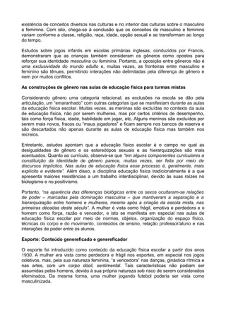 existência de conceitos diversos nas culturas e no interior das culturas sobre o masculino
e feminino. Com isto, chega-se à conclusão que os conceitos de masculino e feminino
variam conforme a classe, religião, raça, idade, opção sexual e se transformam ao longo
do tempo.
Estudos sobre jogos infantis em escolas primárias inglesas, conduzidos por Francis,
demonstraram que as crianças também consideram os gêneros como opostos para
reforçar sua identidade masculina ou feminina. Portanto, a oposição entre gêneros não é
uma exclusividade do mundo adulto e, muitas vezes, as fronteiras entre masculino e
feminino são tênues, permitindo interações não delimitadas pela diferença de gênero e
nem por muitos conflitos.
As construções de gênero nas aulas de educação física para turmas mistas
Considerando gênero uma categoria relacional, as exclusões na escola se dão pela
articulação, um “emaranhado” com outras categorias que se manifestam durante as aulas
da educação física escolar. Muitas vezes, as meninas são excluídas no contexto da aula
de educação física, não por serem mulheres, mas por certos critérios de desempenho,
tais como força física, idade, habilidade em jogar, etc. Alguns meninos são excluídos por
serem mais novos, fracos ou “maus jogadores” e ficam sempre nos bancos de reserva e
são descartados não apenas durante as aulas de educação física mas também nos
recreios.
Entretanto, estudos apontam que a educação física escolar é o campo no qual as
desigualdades de gênero e os estereótipos sexuais e as hierarquizações são mais
acentuados. Quanto ao currículo, observa-se que “em alguns componentes curriculares a
constituição da identidade de gênero parece, muitas vezes, ser feita por meio de
discursos implícitos. Nas aulas de educação física esse processo é, geralmente, mais
explícito e evidente”. Além disso, a disciplina educação física tradicionalmente é a que
apresenta maiores resistências a um trabalho interdisciplinar, devido às suas raízes no
biologismo e no positivismo.
Portanto, “na aparência das diferenças biológicas entre os sexos ocultaram-se relações
de poder – marcadas pela dominação masculina – que mantiveram a separação e a
hierarquização entre homens e mulheres, mesmo após a criação da escola mista, nas
primeiras décadas deste século”. A mulher é vista como frágil, emotiva e perdedora e o
homem como força, razão e vencedor, e isto se manifesta em especial nas aulas de
educação física escolar por meio de normas, objetos, organização do espaço físico,
técnicas do corpo e do movimento, conteúdos de ensino, relação professor/aluno e nas
interações de poder entre os alunos.
Esporte: Conteúdo genereficado e genereficador
O esporte foi introduzido como conteúdo da educação física escolar a partir dos anos
1930. A mulher era vista como perdedora e frágil nos esportes, em especial nos jogos
coletivos, mas, pela sua natureza feminina, “a vencedora” nas danças, ginástica rítmica e
nas artes, com um corpo dócil, sentimental. Tais características não podiam ser
assumidas pelos homens, devido à sua própria natureza sob risco de serem considerados
efeminados. Da mesma forma, uma mulher jogando futebol poderia ser vista como
masculinizada.
 
