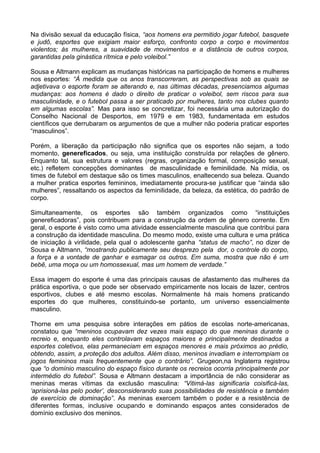 Na divisão sexual da educação física, “aos homens era permitido jogar futebol, basquete
e judô, esportes que exigiam maior esforço, confronto corpo a corpo e movimentos
violentos; às mulheres, a suavidade de movimentos e a distância de outros corpos,
garantidas pela ginástica rítmica e pelo voleibol.”
Sousa e Altmann explicam as mudanças históricas na participação de homens e mulheres
nos esportes: “À medida que os anos transcorreram, as perspectivas sob as quais se
adjetivava o esporte foram se alterando e, nas últimas décadas, presenciamos algumas
mudanças: aos homens é dado o direito de praticar o voleibol, sem riscos para sua
masculinidade, e o futebol passa a ser praticado por mulheres, tanto nos clubes quanto
em algumas escolas”. Mas para isso se concretizar, foi necessária uma autorização do
Conselho Nacional de Desportos, em 1979 e em 1983, fundamentada em estudos
científicos que derrubaram os argumentos de que a mulher não poderia praticar esportes
“masculinos”.
Porém, a liberação da participação não significa que os esportes não sejam, a todo
momento, genereficados, ou seja, uma instituição construída por relações de gênero.
Enquanto tal, sua estrutura e valores (regras, organização formal, composição sexual,
etc.) refletem concepções dominantes de masculinidade e feminilidade. Na mídia, os
times de futebol em destaque são os times masculinos, enaltecendo sua beleza. Quando
a mulher pratica esportes femininos, imediatamente procura-se justificar que “ainda são
mulheres”, ressaltando os aspectos da feminilidade, da beleza, da estética, do padrão de
corpo.
Simultaneamente, os esportes são também organizados como “instituições
genereficadoras”, pois contribuem para a construção da ordem de gênero corrente. Em
geral, o esporte é visto como uma atividade essencialmente masculina que contribui para
a construção da identidade masculina. Do mesmo modo, existe uma cultura e uma prática
de iniciação à virilidade, pela qual o adolescente ganha “status de macho”, no dizer de
Sousa e Altmann, “mostrando publicamente seu desprezo pela dor, o controle do corpo,
a força e a vontade de ganhar e esmagar os outros. Em suma, mostra que não é um
bebê, uma moça ou um homossexual, mas um homem de verdade.”
Essa imagem do esporte é uma das principais causas de afastamento das mulheres da
prática esportiva, o que pode ser observado empiricamente nos locais de lazer, centros
esportivos, clubes e até mesmo escolas. Normalmente há mais homens praticando
esportes do que mulheres, constituindo-se portanto, um universo essencialmente
masculino.
Thorne em uma pesquisa sobre interações em pátios de escolas norte-americanas,
constatou que “meninos ocupavam dez vezes mais espaço do que meninas durante o
recreio e, enquanto eles controlavam espaços maiores e principalmente destinados a
esportes coletivos, elas permaneciam em espaços menores e mais próximos ao prédio,
obtendo, assim, a proteção dos adultos. Além disso, meninos invadiam e interrompiam os
jogos femininos mais frequentemente que o contrário”. Grugeon,na Inglaterra registrou
que “o domínio masculino do espaço físico durante os recreios ocorria principalmente por
intermédio do futebol”. Sousa e Altmann destacam a importância de não considerar as
meninas meras vítimas da exclusão masculina: “Vitimá-las significaria coisificá-las,
‘aprisioná-las pelo poder’, desconsiderando suas possibilidades de resistência e também
de exercício de dominação”. As meninas exercem também o poder e a resistência de
diferentes formas, inclusive ocupando e dominando espaços antes considerados de
domínio exclusivo dos meninos.
 