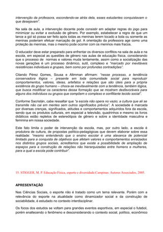 intervenção da professora, escondendo-se atrás dela, esses estudantes conquistavam o
que desejavam”.
Na sala de aula, a intervenção docente pode consistir em adaptar regras do jogo para
minimizar ou evitar a exclusão de gênero. Por exemplo, estabelecer a regra de que um
lance a gol só possa ser feito após todas as meninas terem tocado a bola ou somente as
meninas poderiam efetuar marcação de gol. A orientação da professora age como uma
proteção às meninas, mas o mesmo pode ocorrer com os meninos mais fracos.
O educador deve estar preparado para enfrentar os diversos conflitos na sala de aula e na
escola, em especial as questões de gênero nas aulas de educação física, considerando
que o processo de normas e valores muda lentamente, assim como a socialização das
novas gerações é um processo dinâmico, sutil, complexo e “marcado por inevitáveis
resistências individuais e grupais, bem como por profundas contradições”.
Citando Pérez Gomes, Sousa e Altmman afirmam: “nesse processo, a tendência
conservadora lógica – presente em toda comunidade social para reproduzir
comportamentos, valores, ideias, artefatos e relações que são úteis para a própria
existência do grupo humano – choca-se inevitavelmente com a tendência, também lógica,
que busca modificar os caracteres dessa formação que se mostram desfavoráveis para
alguns dos indivíduos ou grupos que compõem o complexo e conflitante tecido social”.
Conforme Sacristán, cabe ressaltar que “a escola não opera no vazio; a cultura que ali se
transmite não cai em mentes sem outros significados prévios”. A sociedade é marcada
por diversas crenças, significados, atitudes e comportamentos adquiridos fora da escola,
sendo que os produtos culturais, em especial a televisão, quadrinhos e mesmo os livros
didáticos estão repletos de estereótipos de gênero e sobre a identidade masculina e
feminina em nossa sociedade.
Este fato limita o poder de intervenção da escola, mas, por outro lado, a escola é
produtora de cultura, de propostas político-pedagógicas que devem elaborar sobre essa
realidade: “mesmo entendendo que o ensino escolar é uma alavanca de potencial
limitado para a conquista de objetivos que afetam valores e comportamentos enraizados
nos distintos grupos sociais, acreditamos que existe a possibilidade de ampliação de
espaços para a construção de relações não hierarquizadas entre homens e mulheres,
para a qual a escola pode contribuir”.
15. STIGGER, M. P. Educação Física, esporte e diversidade.Campinas: Autores Associados, 2005.
APRESENTAÇÃO
Nas Ciências Sociais, o esporte não é tratado como um tema relevante. Porém com a
relevância do esporte na atualidade como dinamizador social e da construção de
sociabilidade, é estudado no contexto interdisciplinar.
Os focos dos estudos se voltam para grandes eventos esportivos, em especial o futebol,
porém enaltecendo o fenômeno e desconsiderando o contexto social, político, econômico
 