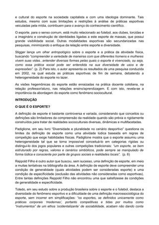 e cultural do esporte na sociedade capitalista e com uma ideologia dominante. Tais
estudos, mesmo com suas limitações e restrições à análise de práticas esportivas
veiculadas pela mídia, contribuem para o avanço do conhecimento científico.
O esporte, para o senso comum, está muito relacionado ao futebol, aos clubes, torcidas e
a imaginário e construção de identidades ligadas a este esporte de massas, que possui
grande visibilidade social. Outras modalidades esportivas são secundarizadas nas
pesquisas, minimizando o enfoque da relação entre esporte e diversidade.
Stigger lança um olhar antropológico sobre o esporte e a prática da atividade física,
buscando “compreender a variedade de maneiras com que diferentes homens e mulheres
vivem suas vidas...entender diversas formas pelas quais o esporte é vivenciado, ou seja,
como essa prática social pode ser entendida na sua diversidade de usos e de
expressões”. (p. 2) Para isto, o autor apresenta os resultados de uma pesquisa conduzida
em 2002, na qual estuda as práticas esportivas de fim de semana, debatendo a
heterogeneidade do esporte no lazer.
As visões hegemônicas do esporte estão enraizadas na prática docente cotidiana, na
relação professor/aluno, nas relações ensino/aprendizagem. E com isto, revela-se a
importância da abordagem do esporte como fenômeno sociocultural.
INTRODUÇÃO
O QUE É O ESPORTE?
A definição de esporte é bastante controversa e variada, considerando que conceitos ou
definições são limitadores da compreensão da realidade quando são prévia e rigidamente
construídos para tratar de realidades socioculturais diversas, dinâmicas e multifacetadas.
Padiglione, em seu livro “Diversidade e pluralidade no cenário desportivo” questiona os
limites da definição de esporte como uma atividade lúdica baseada em regras de
competição que exige habilidades físicas. Padiglione mostra que o esporte assumiu uma
heterogeneidade tal que se torna impossível conceituá-lo em categorias rígidas ou
distingui-lo dos jogos populares e outras competições tradicionais: “um esporte, se bem
estruturado por regras, valores e cenários simbólicos, pode sempre se manipulado de
forma lúdica e consciente por parte de grupos sociais e realidades locais”. (p. 6)
Reppold Filho é outro autor que buscou, sem sucesso, uma definição de esporte, em meio
a muitas tentativas na bibliografia da área. A definição de esporte deve compreender uma
condição de generalidade (quais atividades podem ser consideradas esporte) e uma
condição de especificidade (exclusão das atividades não consideradas como esportivas).
Entre tantas definições Reppold Filho não encontrou uma que satisfizesse ás condições
de generalidade e especificidade.
Toledo, em seu estudo sobre a produção brasileira sobre o esporte e o futebol, destaca a
diversidade do fenômeno esportivo e a dificuldade de uma definição macrossociológica do
esporte, sem incorrer em simplificações: “os esportes, se definidos unicamente como
práticas corporais ‘modernas’, portanto competitivas e tidas por muitos como
“instrumentos” de um ethos ‘ocidentalizante’ de sociabilidade, acabam não dando conta
 